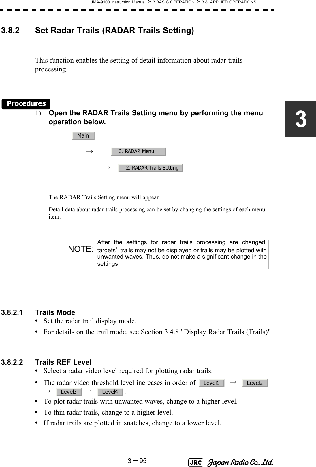 JMA-9100 Instruction Manual &gt; 3.BASIC OPERATION &gt; 3.8  APPLIED OPERATIONS3－9533.8.2 Set Radar Trails (RADAR Trails Setting)This function enables the setting of detail information about radar trails processing.Procedures1) Open the RADAR Trails Setting menu by performing the menu operation below.→　→　The RADAR Trails Setting menu will appear.Detail data about radar trails processing can be set by changing the settings of each menu item.3.8.2.1 Trails Mode•Set the radar trail display mode.•For details on the trail mode, see Section 3.4.8 &quot;Display Radar Trails (Trails)&quot;3.8.2.2 Trails REF Level•Select a radar video level required for plotting radar trails.•The radar video threshold level increases in order of    →     →    →   .•To plot radar trails with unwanted waves, change to a higher level.•To thin radar trails, change to a higher level.•If radar trails are plotted in snatches, change to a lower level.NOTE:After the settings for radar trails processing are changed,targets’ trails may not be displayed or trails may be plotted withunwanted waves. Thus, do not make a significant change in thesettings.Main3. RADAR Menu2. RADAR Trails SettingLevel1 Level2Level3 Level4