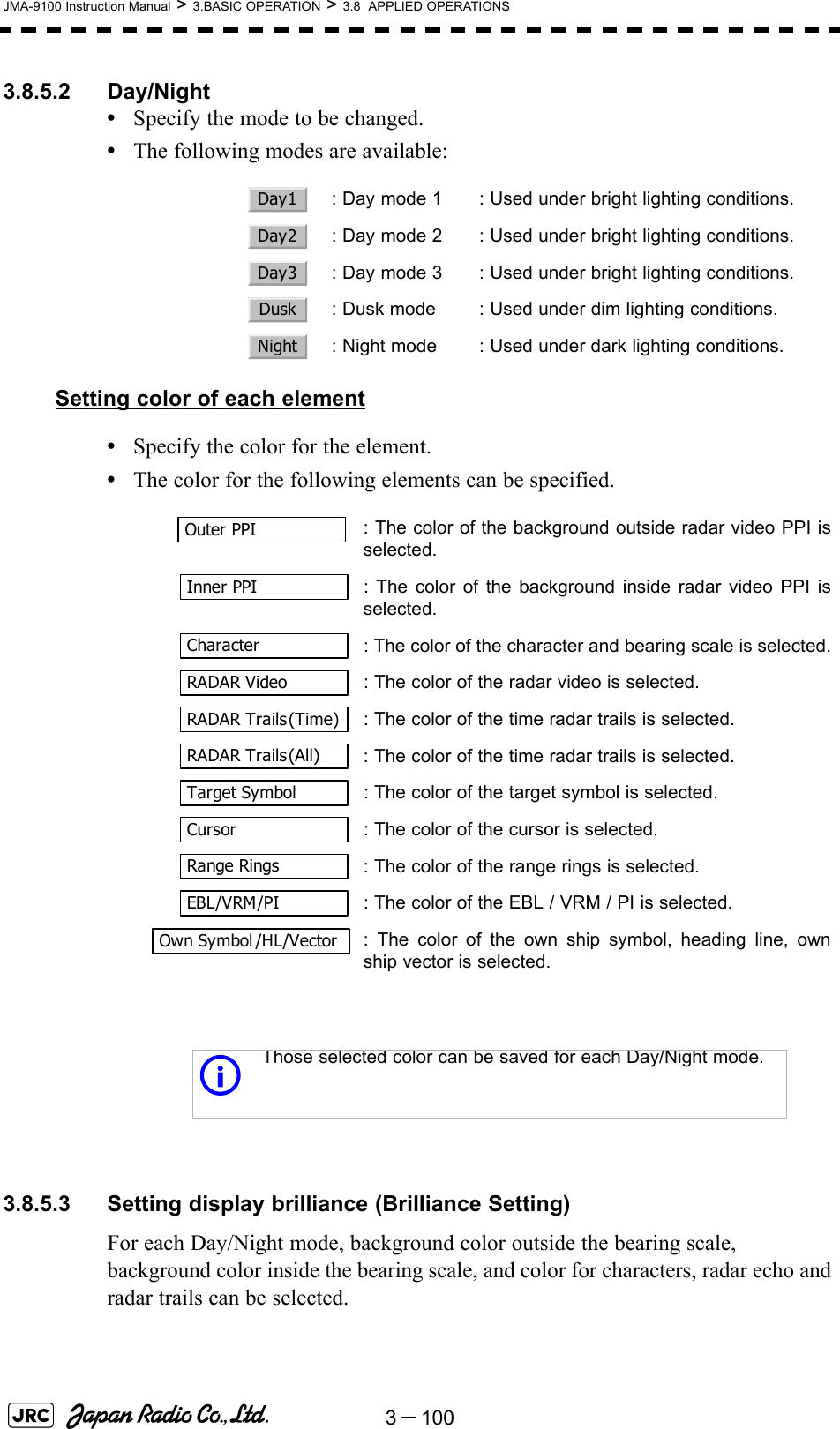 3－100JMA-9100 Instruction Manual &gt; 3.BASIC OPERATION &gt; 3.8  APPLIED OPERATIONS3.8.5.2 Day/Night•Specify the mode to be changed.•The following modes are available:Setting color of each element•Specify the color for the element.•The color for the following elements can be specified. 3.8.5.3 Setting display brilliance (Brilliance Setting)For each Day/Night mode, background color outside the bearing scale, background color inside the bearing scale, and color for characters, radar echo and radar trails can be selected.  : Day mode 1 : Used under bright lighting conditions.  : Day mode 2 : Used under bright lighting conditions.  : Day mode 3 : Used under bright lighting conditions.  : Dusk mode : Used under dim lighting conditions.  : Night mode : Used under dark lighting conditions.: The color of the background outside radar video PPI isselected.  : The color of the background inside radar video PPI isselected.  : The color of the character and bearing scale is selected.  : The color of the radar video is selected.  : The color of the time radar trails is selected.: The color of the time radar trails is selected.  : The color of the target symbol is selected.  : The color of the cursor is selected.: The color of the range rings is selected.  : The color of the EBL / VRM / PI is selected.: The color of the own ship symbol, heading line, ownship vector is selected.iThose selected color can be saved for each Day/Night mode.Day1Day2Day3DuskNightOuter PPIInner PPICharacterRADAR VideoRADAR Trails(Time)RADAR Trails(All)Target SymbolCursorRange RingsEBL/VRM/PIOwn Symbol /HL/Vector