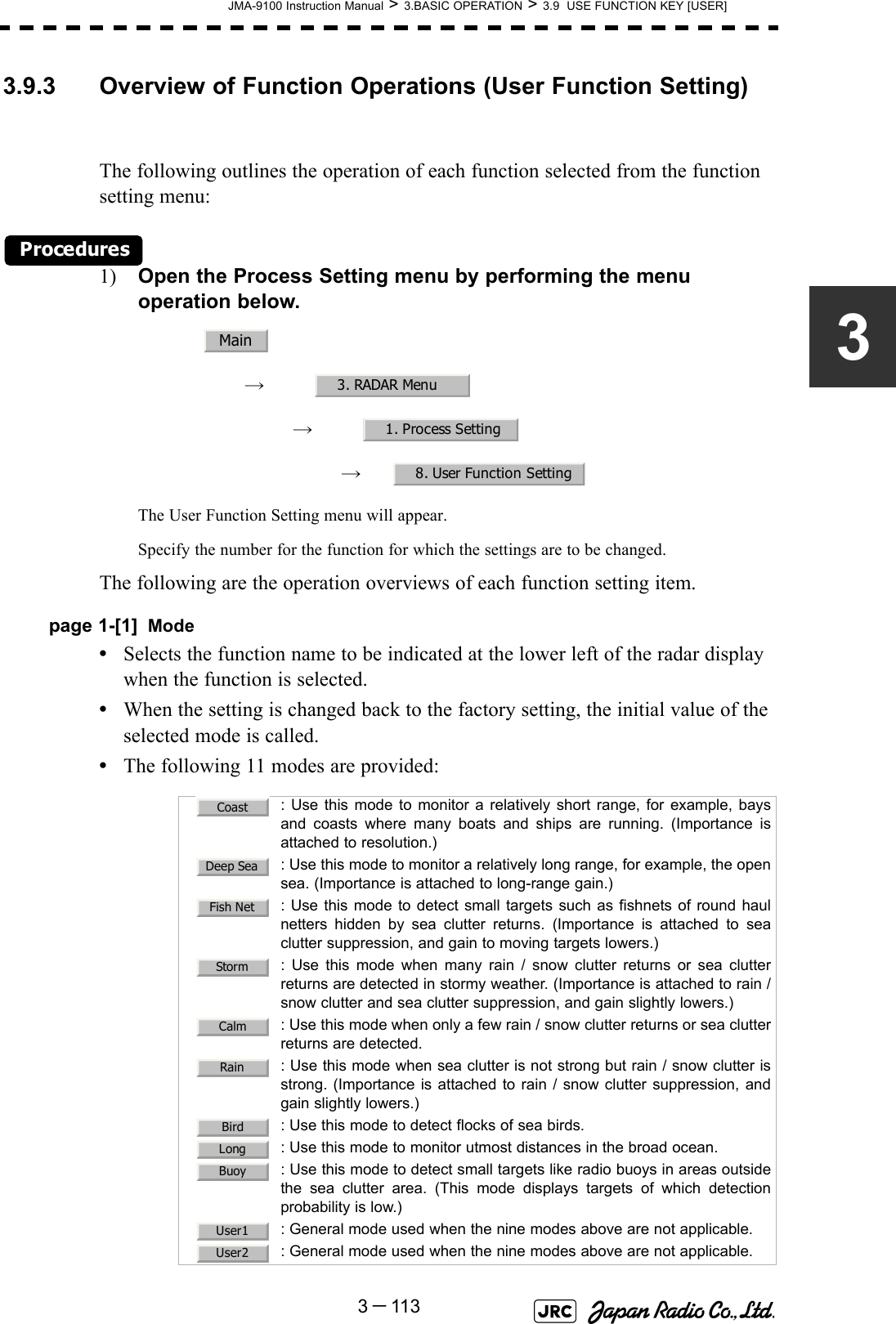 JMA-9100 Instruction Manual &gt; 3.BASIC OPERATION &gt; 3.9  USE FUNCTION KEY [USER]3－11333.9.3 Overview of Function Operations (User Function Setting)The following outlines the operation of each function selected from the function setting menu:Procedures1) Open the Process Setting menu by performing the menu operation below.→　→　→　The User Function Setting menu will appear.Specify the number for the function for which the settings are to be changed.The following are the operation overviews of each function setting item.page 1-[1] Mode•Selects the function name to be indicated at the lower left of the radar display when the function is selected.•When the setting is changed back to the factory setting, the initial value of the selected mode is called.•The following 11 modes are provided:  : Use this mode to monitor a relatively short range, for example, baysand coasts where many boats and ships are running. (Importance isattached to resolution.): Use this mode to monitor a relatively long range, for example, the opensea. (Importance is attached to long-range gain.): Use this mode to detect small targets such as fishnets of round haulnetters hidden by sea clutter returns. (Importance is attached to seaclutter suppression, and gain to moving targets lowers.): Use this mode when many rain / snow clutter returns or sea clutterreturns are detected in stormy weather. (Importance is attached to rain /snow clutter and sea clutter suppression, and gain slightly lowers.)   : Use this mode when only a few rain / snow clutter returns or sea clutterreturns are detected.  : Use this mode when sea clutter is not strong but rain / snow clutter isstrong. (Importance is attached to rain / snow clutter suppression, andgain slightly lowers.): Use this mode to detect flocks of sea birds.  : Use this mode to monitor utmost distances in the broad ocean.: Use this mode to detect small targets like radio buoys in areas outsidethe sea clutter area. (This mode displays targets of which detectionprobability is low.)  : General mode used when the nine modes above are not applicable.  : General mode used when the nine modes above are not applicable.Main3. RADAR Menu1. Process Setting8. User Function SettingCoastDeep SeaFish NetStormCalmRainBirdLongBuoyUser1User2