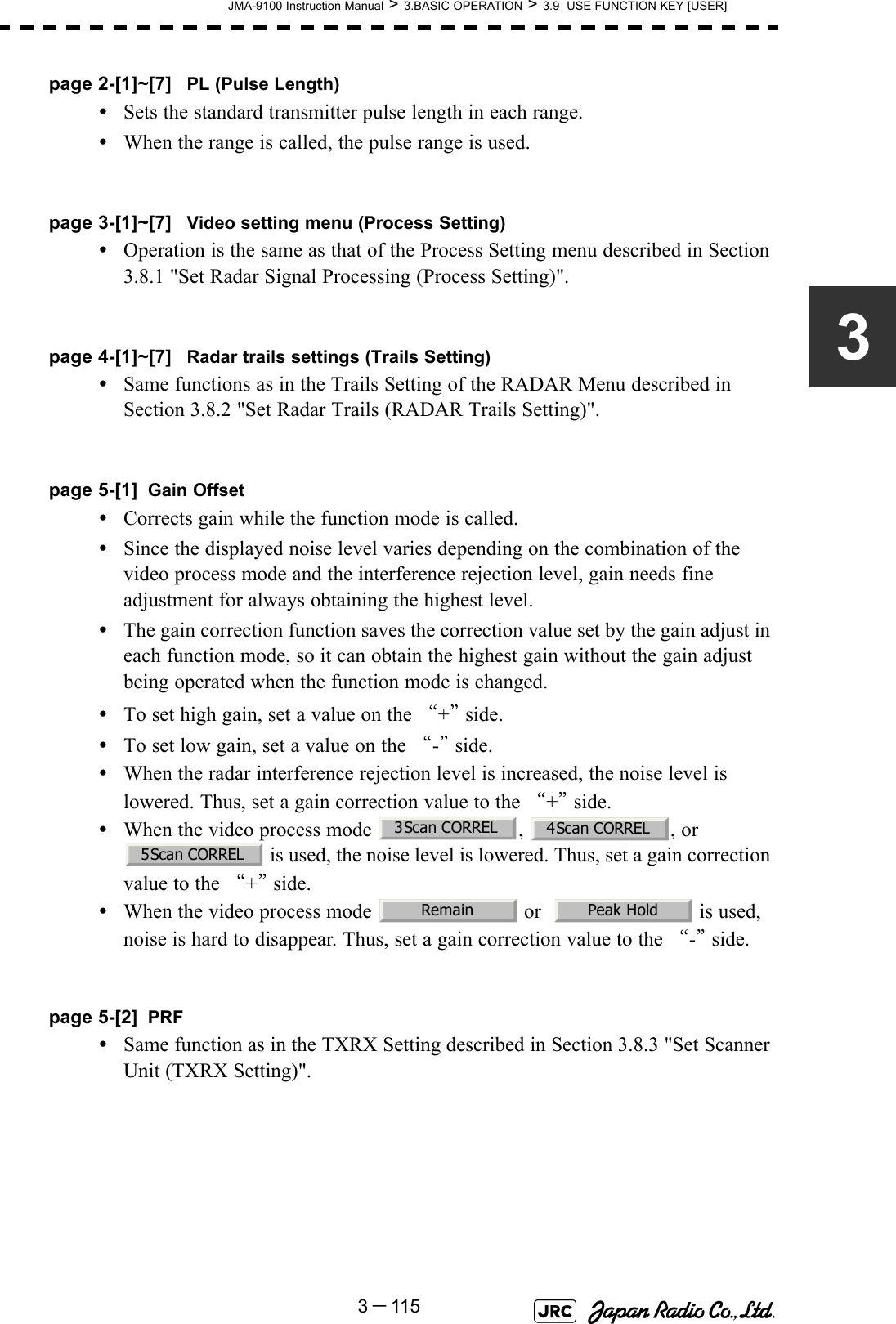 JMA-9100 Instruction Manual &gt; 3.BASIC OPERATION &gt; 3.9  USE FUNCTION KEY [USER]3－1153page 2-[1]~[7] PL (Pulse Length)•Sets the standard transmitter pulse length in each range.•When the range is called, the pulse range is used.page 3-[1]~[7] Video setting menu (Process Setting)•Operation is the same as that of the Process Setting menu described in Section 3.8.1 &quot;Set Radar Signal Processing (Process Setting)&quot;.page 4-[1]~[7] Radar trails settings (Trails Setting)•Same functions as in the Trails Setting of the RADAR Menu described in Section 3.8.2 &quot;Set Radar Trails (RADAR Trails Setting)&quot;. page 5-[1] Gain Offset•Corrects gain while the function mode is called.•Since the displayed noise level varies depending on the combination of the video process mode and the interference rejection level, gain needs fine adjustment for always obtaining the highest level.•The gain correction function saves the correction value set by the gain adjust in each function mode, so it can obtain the highest gain without the gain adjust being operated when the function mode is changed.•To set high gain, set a value on the “+” side.•To set low gain, set a value on the “-” side.•When the radar interference rejection level is increased, the noise level is lowered. Thus, set a gain correction value to the “+” side.•When the video process mode  ,  , or  is used, the noise level is lowered. Thus, set a gain correction value to the “+” side.•When the video process mode   or    is used, noise is hard to disappear. Thus, set a gain correction value to the “-” side.page 5-[2] PRF•Same function as in the TXRX Setting described in Section 3.8.3 &quot;Set Scanner Unit (TXRX Setting)&quot;.3Scan CORREL4Scan CORREL5Scan CORRELRemain Peak Hold