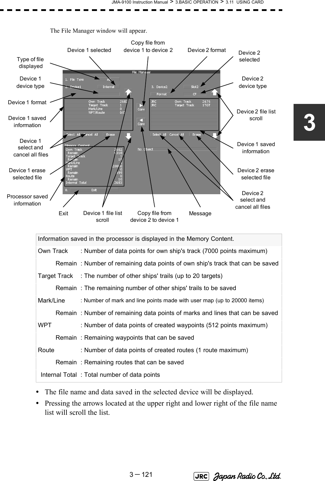 JMA-9100 Instruction Manual &gt; 3.BASIC OPERATION &gt; 3.11  USING CARD3－1213The File Manager window will appear.•The file name and data saved in the selected device will be displayed.•Pressing the arrows located at the upper right and lower right of the file name list will scroll the list. Information saved in the processor is displayed in the Memory Content.Own Track : Number of data points for own ship&apos;s track (7000 points maximum)Remain : Number of remaining data points of own ship&apos;s track that can be savedTarget Track : The number of other ships&apos; trails (up to 20 targets)Remain : The remaining number of other ships&apos; trails to be savedMark/Line : Number of mark and line points made with user map (up to 20000 items)Remain : Number of remaining data points of marks and lines that can be savedWPT : Number of data points of created waypoints (512 points maximum)Remain : Remaining waypoints that can be savedRoute : Number of data points of created routes (1 route maximum)Remain : Remaining routes that can be savedInternal Total : Total number of data pointsExitDevice 2  file list scrollDevice 2selectedDevice 2 formatCopy file fromdevice 1 to device 2Copy file fromdevice 2 to device 1Device 2  eraseselected fileDevice 1 select and cancel all filesDevice 1 eraseselected fileDevice 1 selectedType of file displayedDevice 2 select and cancel all filesDevice 1 file list scrollDevice 2 device typeDevice 1 device typeDevice 1  formatProcessor savedinformationDevice 1 savedinformationDevice 1  savedinformationMessage