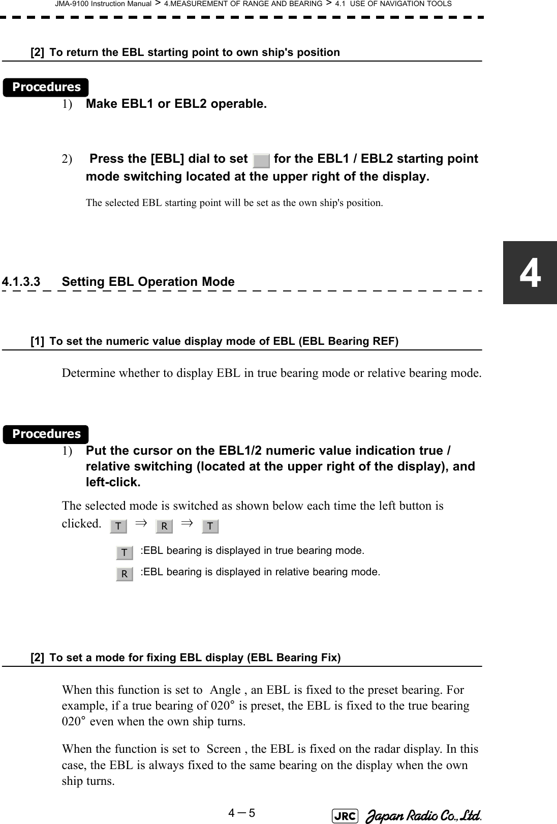 JMA-9100 Instruction Manual &gt; 4.MEASUREMENT OF RANGE AND BEARING &gt; 4.1  USE OF NAVIGATION TOOLS4－54[2] To return the EBL starting point to own ship&apos;s positionProcedures1) Make EBL1 or EBL2 operable.2)  Press the [EBL] dial to set   for the EBL1 / EBL2 starting point mode switching located at the upper right of the display.The selected EBL starting point will be set as the own ship&apos;s position.4.1.3.3 Setting EBL Operation Mode[1] To set the numeric value display mode of EBL (EBL Bearing REF)Determine whether to display EBL in true bearing mode or relative bearing mode.Procedures1) Put the cursor on the EBL1/2 numeric value indication true / relative switching (located at the upper right of the display), and left-click.The selected mode is switched as shown below each time the left button is clicked.     ⇒     ⇒  [2] To set a mode for fixing EBL display (EBL Bearing Fix)When this function is set to  Angle , an EBL is fixed to the preset bearing. For example, if a true bearing of 020° is preset, the EBL is fixed to the true bearing 020° even when the own ship turns.When the function is set to  Screen , the EBL is fixed on the radar display. In this case, the EBL is always fixed to the same bearing on the display when the own ship turns.:EBL bearing is displayed in true bearing mode.:EBL bearing is displayed in relative bearing mode._T R TTR