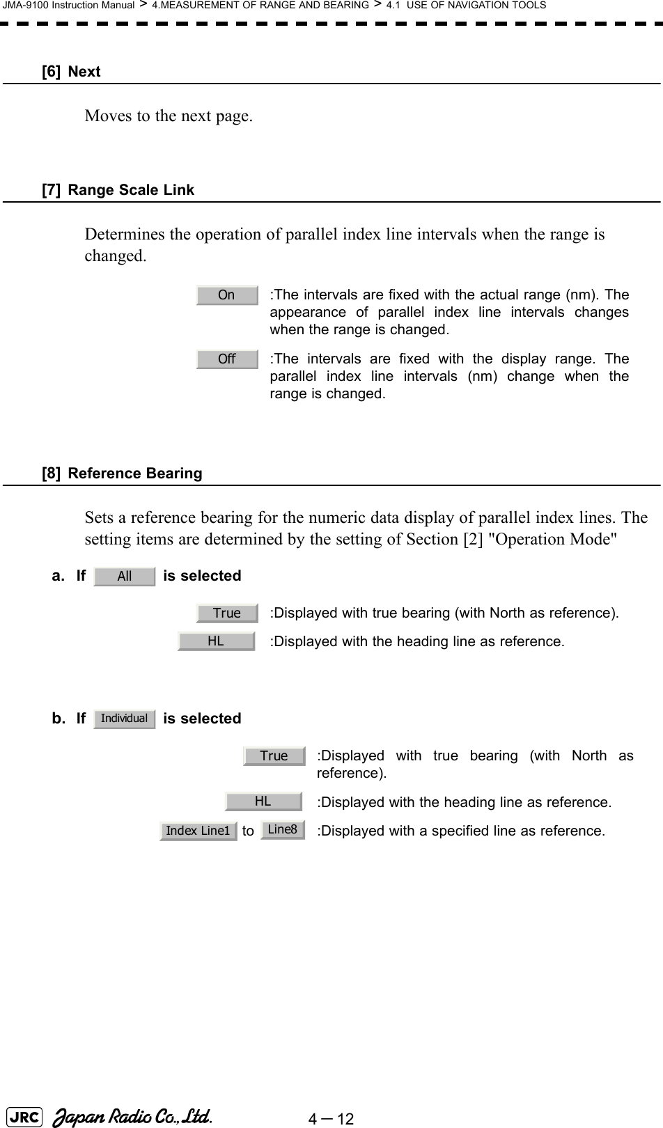 4－12JMA-9100 Instruction Manual &gt; 4.MEASUREMENT OF RANGE AND BEARING &gt; 4.1  USE OF NAVIGATION TOOLS[6] NextMoves to the next page.[7] Range Scale LinkDetermines the operation of parallel index line intervals when the range is changed.[8] Reference BearingSets a reference bearing for the numeric data display of parallel index lines. The setting items are determined by the setting of Section [2] &quot;Operation Mode&quot;a. If  is selectedb. If  is selected  :The intervals are fixed with the actual range (nm). Theappearance of parallel index line intervals changeswhen the range is changed.  :The intervals are fixed with the display range. Theparallel index line intervals (nm) change when therange is changed.  :Displayed with true bearing (with North as reference).  :Displayed with the heading line as reference.  :Displayed with true bearing (with North asreference).  :Displayed with the heading line as reference. to  :Displayed with a specified line as reference.OnOffAllTrueHLIndividualTrueHLIndex Line1 Line8