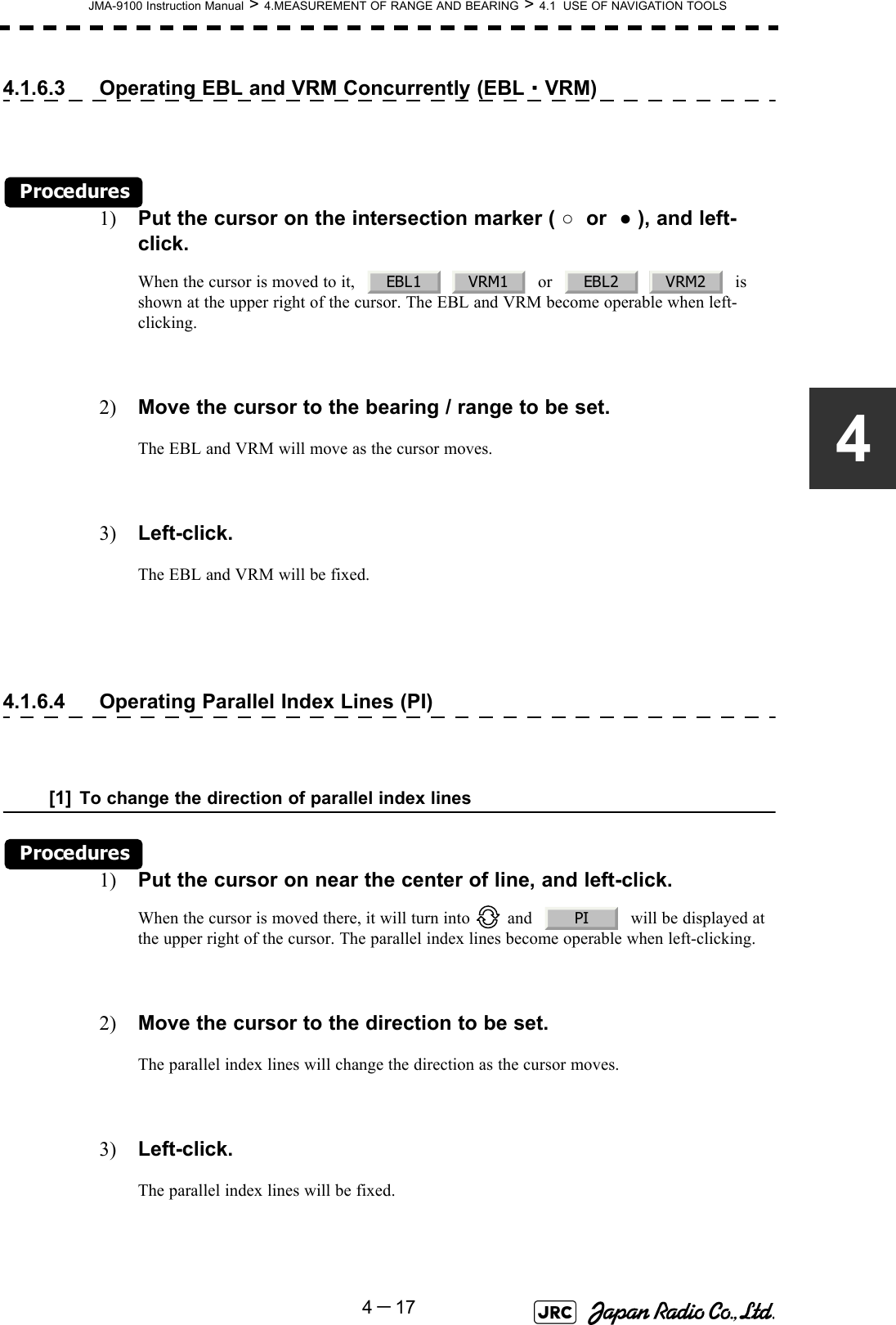 JMA-9100 Instruction Manual &gt; 4.MEASUREMENT OF RANGE AND BEARING &gt; 4.1  USE OF NAVIGATION TOOLS4－1744.1.6.3 Operating EBL and VRM Concurrently (EBL・VRM)Procedures1) Put the cursor on the intersection marker ( ○  or  ● ), and left-click.When the cursor is moved to it,       or       is shown at the upper right of the cursor. The EBL and VRM become operable when left-clicking.2) Move the cursor to the bearing / range to be set.The EBL and VRM will move as the cursor moves.3) Left-click.The EBL and VRM will be fixed.4.1.6.4 Operating Parallel Index Lines (PI)[1] To change the direction of parallel index linesProcedures1) Put the cursor on near the center of line, and left-click.When the cursor is moved there, it will turn into   and     will be displayed at the upper right of the cursor. The parallel index lines become operable when left-clicking.2) Move the cursor to the direction to be set.The parallel index lines will change the direction as the cursor moves.3) Left-click.The parallel index lines will be fixed.EBL1 VRM1 EBL2 VRM2PI