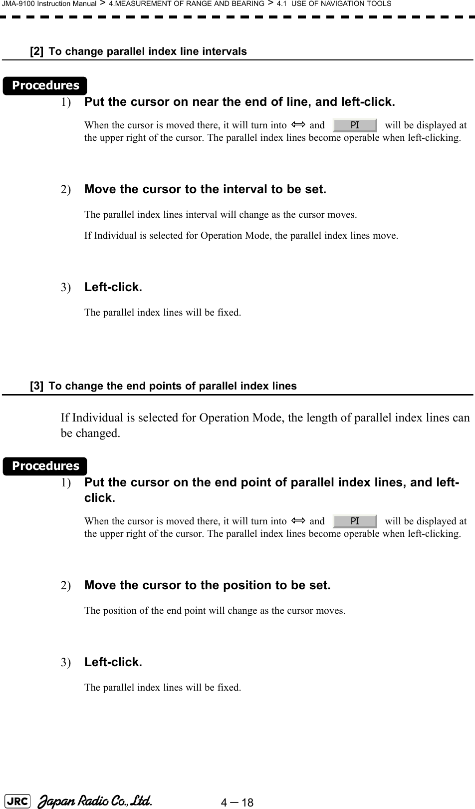 4－18JMA-9100 Instruction Manual &gt; 4.MEASUREMENT OF RANGE AND BEARING &gt; 4.1  USE OF NAVIGATION TOOLS[2] To change parallel index line intervalsProcedures1) Put the cursor on near the end of line, and left-click.When the cursor is moved there, it will turn into   and     will be displayed at the upper right of the cursor. The parallel index lines become operable when left-clicking.2) Move the cursor to the interval to be set.The parallel index lines interval will change as the cursor moves.If Individual is selected for Operation Mode, the parallel index lines move.3) Left-click.The parallel index lines will be fixed.[3] To change the end points of parallel index linesIf Individual is selected for Operation Mode, the length of parallel index lines can be changed.Procedures1) Put the cursor on the end point of parallel index lines, and left-click.When the cursor is moved there, it will turn into   and     will be displayed at the upper right of the cursor. The parallel index lines become operable when left-clicking.2) Move the cursor to the position to be set.The position of the end point will change as the cursor moves.3) Left-click.The parallel index lines will be fixed.PIPI