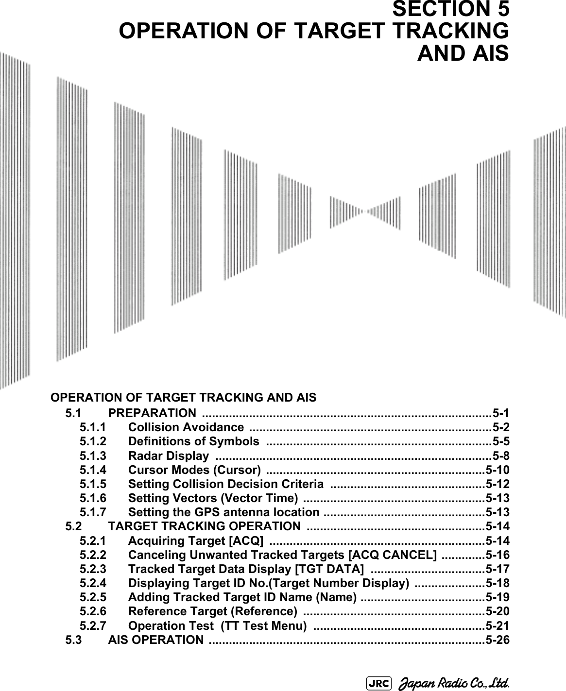 OPERATION OF TARGET TRACKING AND AIS5.1 PREPARATION ......................................................................................5-15.1.1 Collision Avoidance  ........................................................................5-25.1.2 Definitions of Symbols  ...................................................................5-55.1.3 Radar Display  ..................................................................................5-85.1.4 Cursor Modes (Cursor)  .................................................................5-105.1.5 Setting Collision Decision Criteria  ..............................................5-125.1.6 Setting Vectors (Vector Time) ......................................................5-135.1.7 Setting the GPS antenna location ................................................5-135.2 TARGET TRACKING OPERATION .....................................................5-145.2.1 Acquiring Target [ACQ]  ................................................................5-145.2.2 Canceling Unwanted Tracked Targets [ACQ CANCEL] .............5-165.2.3 Tracked Target Data Display [TGT DATA] ..................................5-175.2.4 Displaying Target ID No.(Target Number Display)  .....................5-185.2.5 Adding Tracked Target ID Name (Name) .....................................5-195.2.6 Reference Target (Reference)  ......................................................5-205.2.7 Operation Test  (TT Test Menu)  ...................................................5-215.3 AIS OPERATION ..................................................................................5-26SECTION 5OPERATION OF TARGET TRACKINGAND AIS