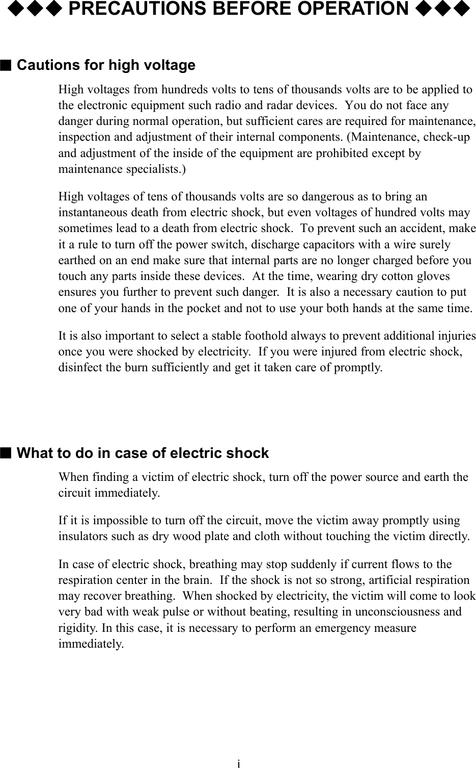 i◆◆◆ PRECAUTIONS BEFORE OPERATION ◆◆◆■Cautions for high voltageHigh voltages from hundreds volts to tens of thousands volts are to be applied to the electronic equipment such radio and radar devices.  You do not face any danger during normal operation, but sufficient cares are required for maintenance, inspection and adjustment of their internal components. (Maintenance, check-up and adjustment of the inside of the equipment are prohibited except by maintenance specialists.)High voltages of tens of thousands volts are so dangerous as to bring an instantaneous death from electric shock, but even voltages of hundred volts may sometimes lead to a death from electric shock.  To prevent such an accident, make it a rule to turn off the power switch, discharge capacitors with a wire surely earthed on an end make sure that internal parts are no longer charged before you touch any parts inside these devices.  At the time, wearing dry cotton gloves ensures you further to prevent such danger.  It is also a necessary caution to put one of your hands in the pocket and not to use your both hands at the same time.It is also important to select a stable foothold always to prevent additional injuries once you were shocked by electricity.  If you were injured from electric shock, disinfect the burn sufficiently and get it taken care of promptly.■What to do in case of electric shockWhen finding a victim of electric shock, turn off the power source and earth the circuit immediately.If it is impossible to turn off the circuit, move the victim away promptly using insulators such as dry wood plate and cloth without touching the victim directly.In case of electric shock, breathing may stop suddenly if current flows to the respiration center in the brain.  If the shock is not so strong, artificial respiration may recover breathing.  When shocked by electricity, the victim will come to look very bad with weak pulse or without beating, resulting in unconsciousness and rigidity. In this case, it is necessary to perform an emergency measure immediately.