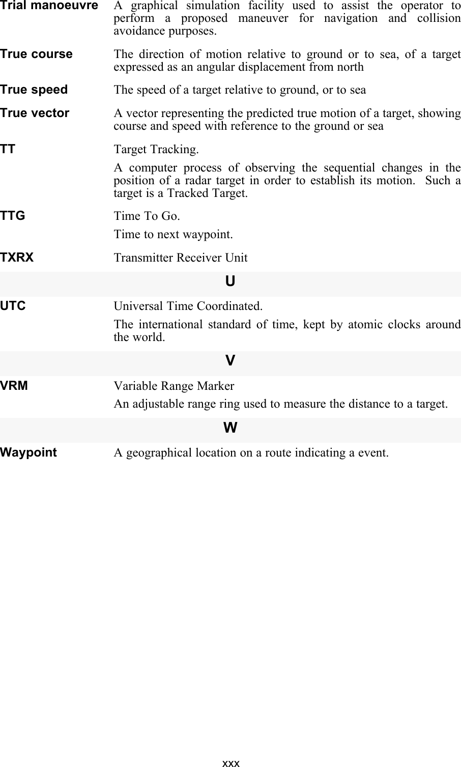 xxxTrial manoeuvre A graphical simulation facility used to assist the operator toperform a proposed maneuver for navigation and collisionavoidance purposes.True course The direction of motion relative to ground or to sea, of a targetexpressed as an angular displacement from northTrue speed The speed of a target relative to ground, or to seaTrue vector A vector representing the predicted true motion of a target, showingcourse and speed with reference to the ground or seaTT Target Tracking.A computer process of observing the sequential changes in theposition of a radar target in order to establish its motion.  Such atarget is a Tracked Target.TTG Time To Go.Time to next waypoint.TXRX Transmitter Receiver UnitUUTC Universal Time Coordinated.The international standard of time, kept by atomic clocks aroundthe world.VVRM Variable Range MarkerAn adjustable range ring used to measure the distance to a target.WWaypoint A geographical location on a route indicating a event.