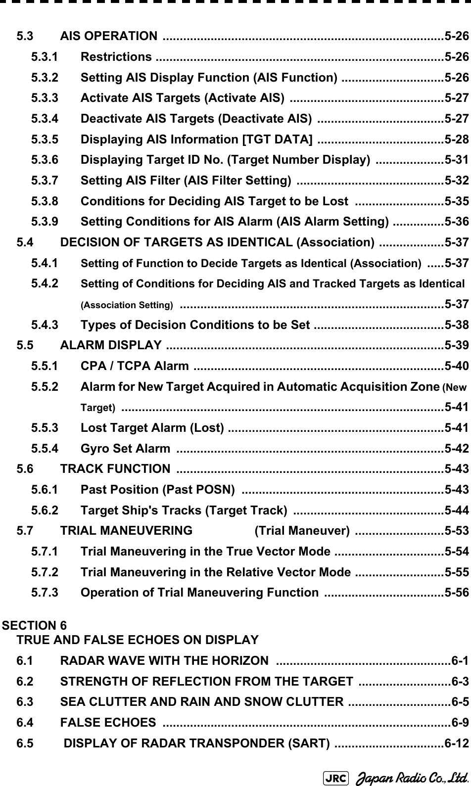 5.3 AIS OPERATION ..................................................................................5-265.3.1 Restrictions ....................................................................................5-265.3.2 Setting AIS Display Function (AIS Function) ..............................5-265.3.3 Activate AIS Targets (Activate AIS) .............................................5-275.3.4 Deactivate AIS Targets (Deactivate AIS) .....................................5-275.3.5 Displaying AIS Information [TGT DATA] .....................................5-285.3.6 Displaying Target ID No. (Target Number Display)  ....................5-315.3.7 Setting AIS Filter (AIS Filter Setting) ...........................................5-325.3.8 Conditions for Deciding AIS Target to be Lost  ..........................5-355.3.9 Setting Conditions for AIS Alarm (AIS Alarm Setting) ...............5-365.4 DECISION OF TARGETS AS IDENTICAL (Association) ...................5-375.4.1 Setting of Function to Decide Targets as Identical (Association) .....5-375.4.2 Setting of Conditions for Deciding AIS and Tracked Targets as Identical (Association Setting) .............................................................................5-375.4.3 Types of Decision Conditions to be Set ......................................5-385.5 ALARM DISPLAY .................................................................................5-395.5.1 CPA / TCPA Alarm .........................................................................5-405.5.2 Alarm for New Target Acquired in Automatic Acquisition Zone (New Target) ..............................................................................................5-415.5.3 Lost Target Alarm (Lost) ...............................................................5-415.5.4 Gyro Set Alarm  ..............................................................................5-425.6 TRACK FUNCTION  ..............................................................................5-435.6.1 Past Position (Past POSN)  ...........................................................5-435.6.2 Target Ship&apos;s Tracks (Target Track)  ............................................5-445.7 TRIAL MANEUVERING                  (Trial Maneuver) ..........................5-535.7.1 Trial Maneuvering in the True Vector Mode ................................5-545.7.2 Trial Maneuvering in the Relative Vector Mode ..........................5-555.7.3 Operation of Trial Maneuvering Function ...................................5-56SECTION 6TRUE AND FALSE ECHOES ON DISPLAY6.1 RADAR WAVE WITH THE HORIZON ...................................................6-16.2 STRENGTH OF REFLECTION FROM THE TARGET ...........................6-36.3 SEA CLUTTER AND RAIN AND SNOW CLUTTER ..............................6-56.4 FALSE ECHOES  ....................................................................................6-96.5  DISPLAY OF RADAR TRANSPONDER (SART) ................................6-12