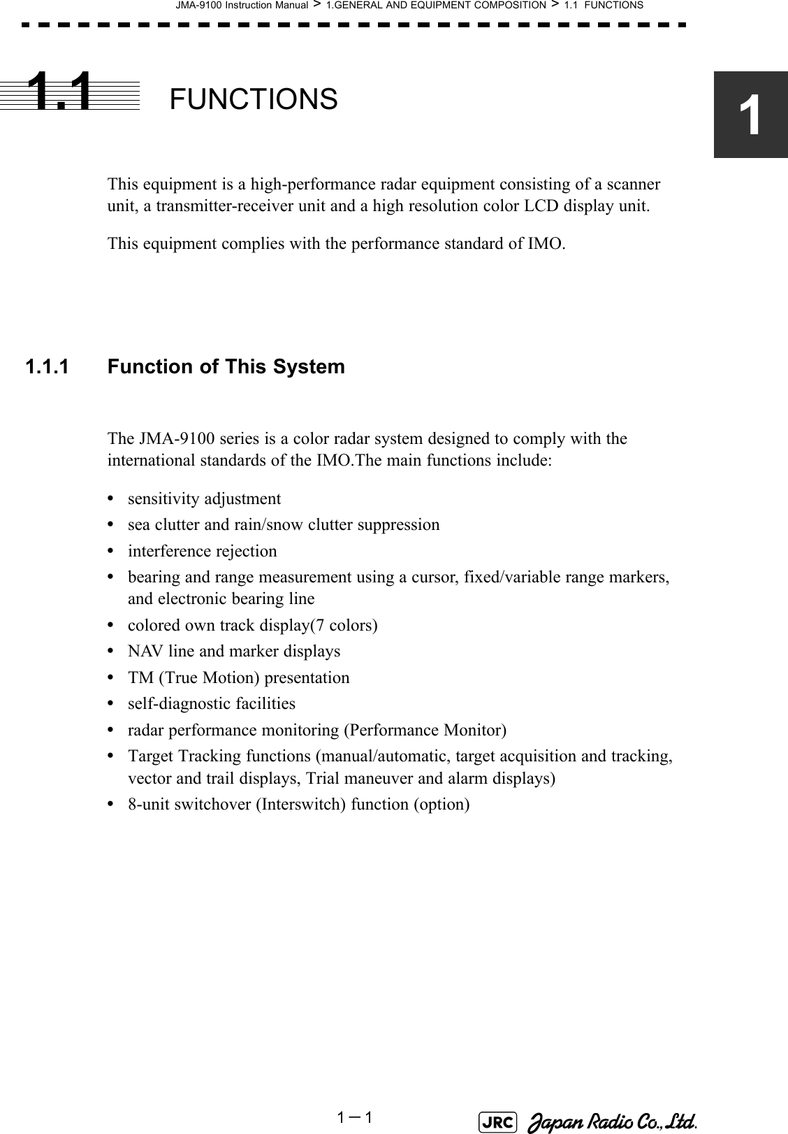 JMA-9100 Instruction Manual &gt; 1.GENERAL AND EQUIPMENT COMPOSITION &gt; 1.1  FUNCTIONS1－111.1 FUNCTIONSThis equipment is a high-performance radar equipment consisting of a scanner unit, a transmitter-receiver unit and a high resolution color LCD display unit.This equipment complies with the performance standard of IMO.1.1.1 Function of This SystemThe JMA-9100 series is a color radar system designed to comply with the international standards of the IMO.The main functions include:•sensitivity adjustment•sea clutter and rain/snow clutter suppression•interference rejection•bearing and range measurement using a cursor, fixed/variable range markers, and electronic bearing line•colored own track display(7 colors)•NAV line and marker displays•TM (True Motion) presentation•self-diagnostic facilities•radar performance monitoring (Performance Monitor)•Target Tracking functions (manual/automatic, target acquisition and tracking, vector and trail displays, Trial maneuver and alarm displays)•8-unit switchover (Interswitch) function (option) 