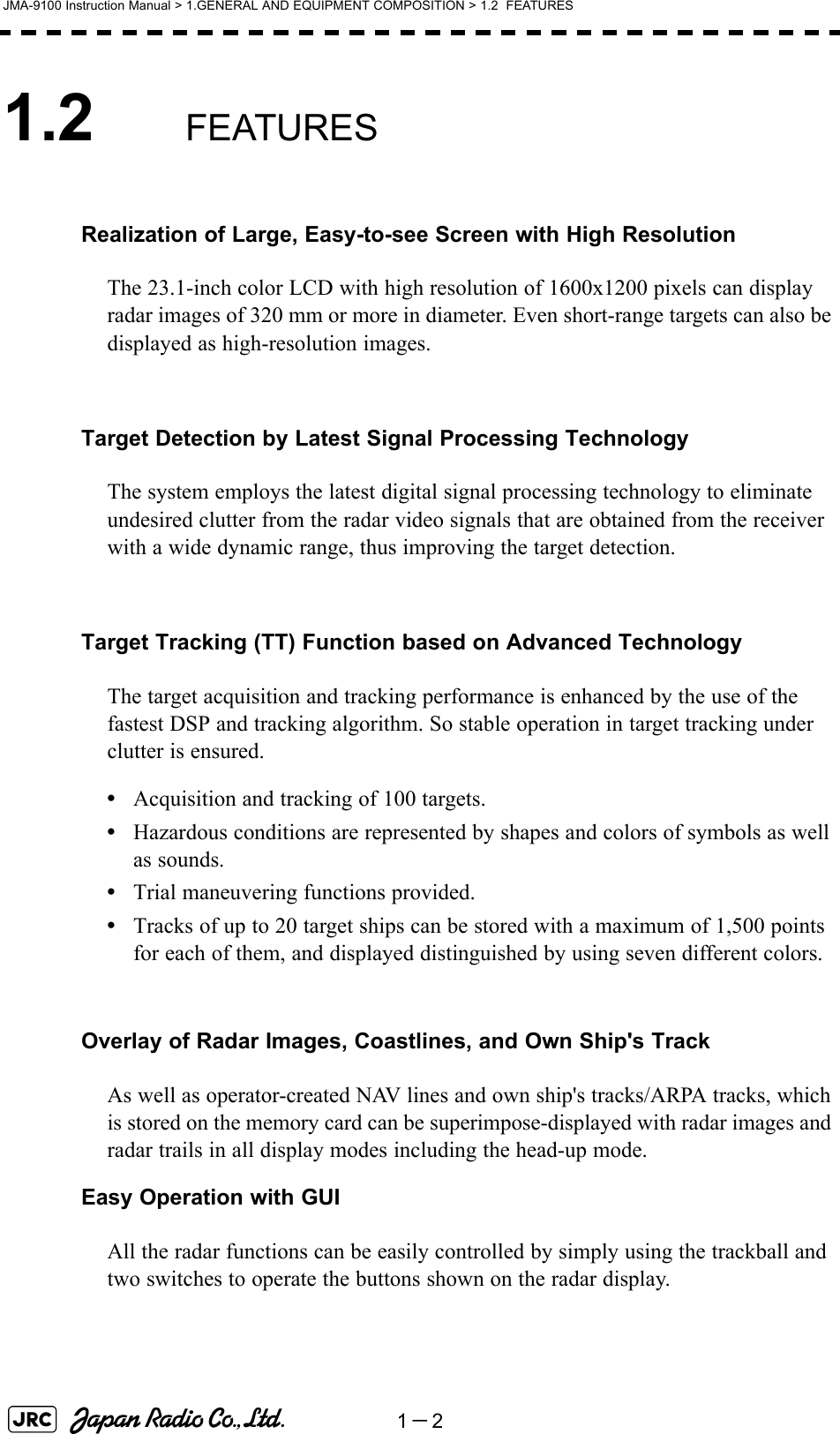 1－2JMA-9100 Instruction Manual &gt; 1.GENERAL AND EQUIPMENT COMPOSITION &gt; 1.2  FEATURES1.2 FEATURESRealization of Large, Easy-to-see Screen with High ResolutionThe 23.1-inch color LCD with high resolution of 1600x1200 pixels can display radar images of 320 mm or more in diameter. Even short-range targets can also be displayed as high-resolution images.Target Detection by Latest Signal Processing TechnologyThe system employs the latest digital signal processing technology to eliminate undesired clutter from the radar video signals that are obtained from the receiver with a wide dynamic range, thus improving the target detection.Target Tracking (TT) Function based on Advanced TechnologyThe target acquisition and tracking performance is enhanced by the use of the fastest DSP and tracking algorithm. So stable operation in target tracking under clutter is ensured.•Acquisition and tracking of 100 targets.•Hazardous conditions are represented by shapes and colors of symbols as well as sounds.•Trial maneuvering functions provided.•Tracks of up to 20 target ships can be stored with a maximum of 1,500 points for each of them, and displayed distinguished by using seven different colors.Overlay of Radar Images, Coastlines, and Own Ship&apos;s TrackAs well as operator-created NAV lines and own ship&apos;s tracks/ARPA tracks, which is stored on the memory card can be superimpose-displayed with radar images and radar trails in all display modes including the head-up mode.Easy Operation with GUIAll the radar functions can be easily controlled by simply using the trackball and two switches to operate the buttons shown on the radar display.