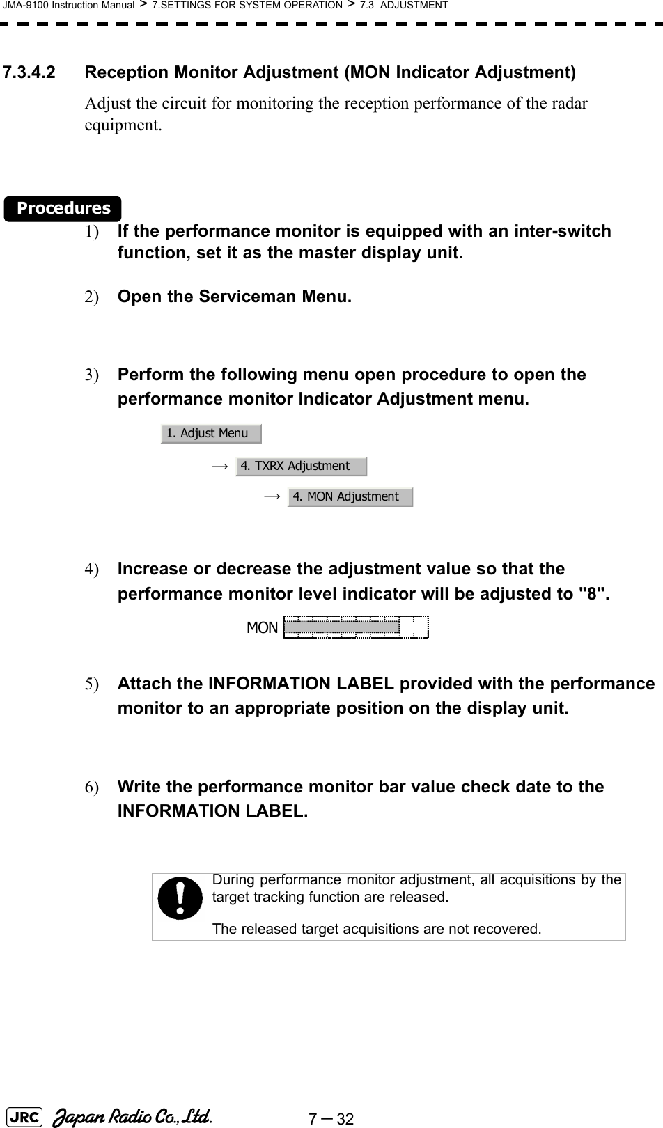 7－32JMA-9100 Instruction Manual &gt; 7.SETTINGS FOR SYSTEM OPERATION &gt; 7.3  ADJUSTMENT7.3.4.2 Reception Monitor Adjustment (MON Indicator Adjustment)Adjust the circuit for monitoring the reception performance of the radar equipment.Procedures1) If the performance monitor is equipped with an inter-switch function, set it as the master display unit.2) Open the Serviceman Menu.3) Perform the following menu open procedure to open the performance monitor Indicator Adjustment menu.→  →  4) Increase or decrease the adjustment value so that the performance monitor level indicator will be adjusted to &quot;8&quot;.5) Attach the INFORMATION LABEL provided with the performance monitor to an appropriate position on the display unit.6) Write the performance monitor bar value check date to the INFORMATION LABEL. During performance monitor adjustment, all acquisitions by thetarget tracking function are released. The released target acquisitions are not recovered.1. Adjust Menu4. TXRX Adjustment4. MON AdjustmentMON