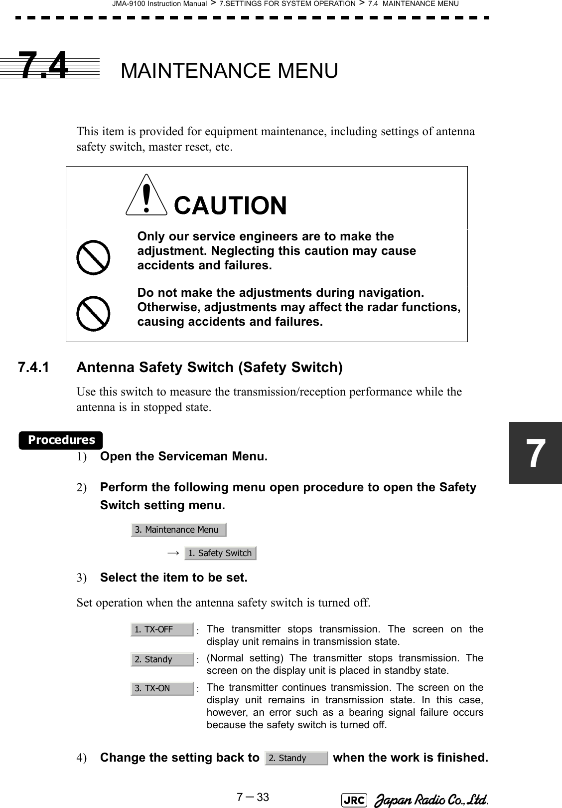 JMA-9100 Instruction Manual &gt; 7.SETTINGS FOR SYSTEM OPERATION &gt; 7.4  MAINTENANCE MENU7－3377.4 MAINTENANCE MENUThis item is provided for equipment maintenance, including settings of antenna safety switch, master reset, etc.7.4.1 Antenna Safety Switch (Safety Switch)Use this switch to measure the transmission/reception performance while the antenna is in stopped state.Procedures1) Open the Serviceman Menu.2) Perform the following menu open procedure to open the Safety Switch setting menu.→  3) Select the item to be set.Set operation when the antenna safety switch is turned off.4) Change the setting back to   when the work is finished.Only our service engineers are to make the adjustment. Neglecting this caution may cause accidents and failures.Do not make the adjustments during navigation. Otherwise, adjustments may affect the radar functions, causing accidents and failures.：The transmitter stops transmission. The screen on thedisplay unit remains in transmission state.：(Normal setting) The transmitter stops transmission. Thescreen on the display unit is placed in standby state.：The transmitter continues transmission. The screen on thedisplay unit remains in transmission state. In this case,however, an error such as a bearing signal failure occursbecause the safety switch is turned off.3. Maintenance Menu1. Safety Switch1. TX-OFF2. Standy3. TX-ON2. Standy