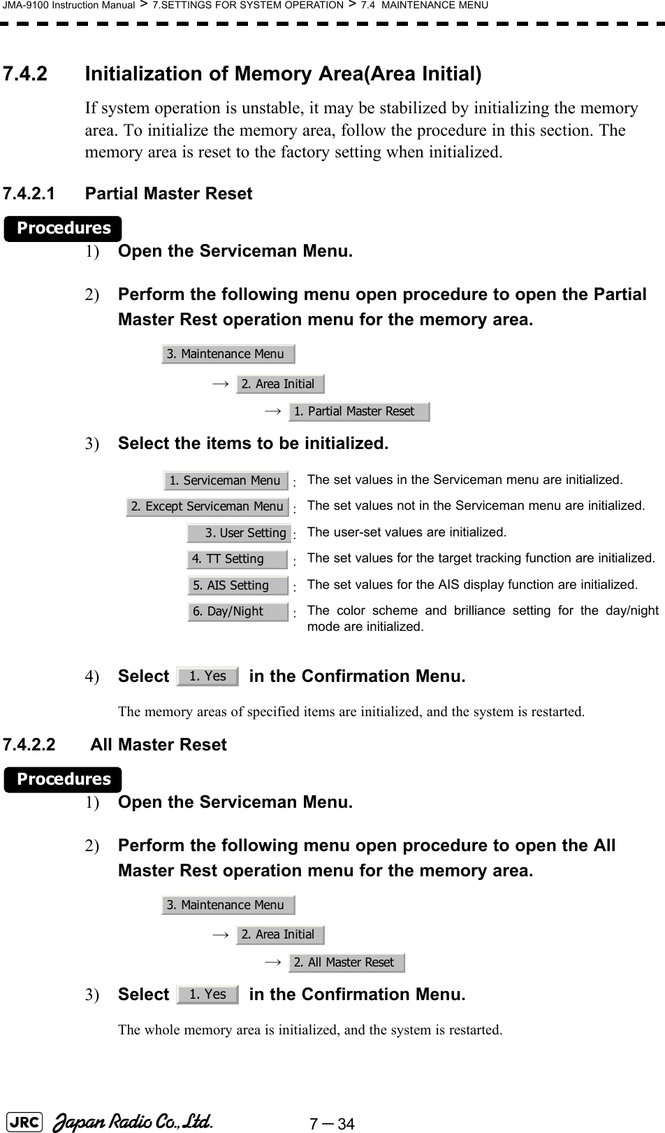 7－34JMA-9100 Instruction Manual &gt; 7.SETTINGS FOR SYSTEM OPERATION &gt; 7.4  MAINTENANCE MENU7.4.2 Initialization of Memory Area(Area Initial)If system operation is unstable, it may be stabilized by initializing the memory area. To initialize the memory area, follow the procedure in this section. The memory area is reset to the factory setting when initialized.7.4.2.1 Partial Master ResetProcedures1) Open the Serviceman Menu.2) Perform the following menu open procedure to open the Partial Master Rest operation menu for the memory area.→  →  3) Select the items to be initialized.4) Select   in the Confirmation Menu.The memory areas of specified items are initialized, and the system is restarted.7.4.2.2  All Master ResetProcedures1) Open the Serviceman Menu.2) Perform the following menu open procedure to open the All Master Rest operation menu for the memory area.→  →  3) Select   in the Confirmation Menu.The whole memory area is initialized, and the system is restarted.：The set values in the Serviceman menu are initialized.：The set values not in the Serviceman menu are initialized.：The user-set values are initialized.：The set values for the target tracking function are initialized.：The set values for the AIS display function are initialized.：The color scheme and brilliance setting for the day/nightmode are initialized.3. Maintenance Menu2. Area Initial1. Partial Master Reset1. Serviceman Menu2. Except Serviceman Menu3. User Setting4. TT Setting5. AIS Setting6. Day/Night1. Yes3. Maintenance Menu2. Area Initial2. All Master Reset1. Yes