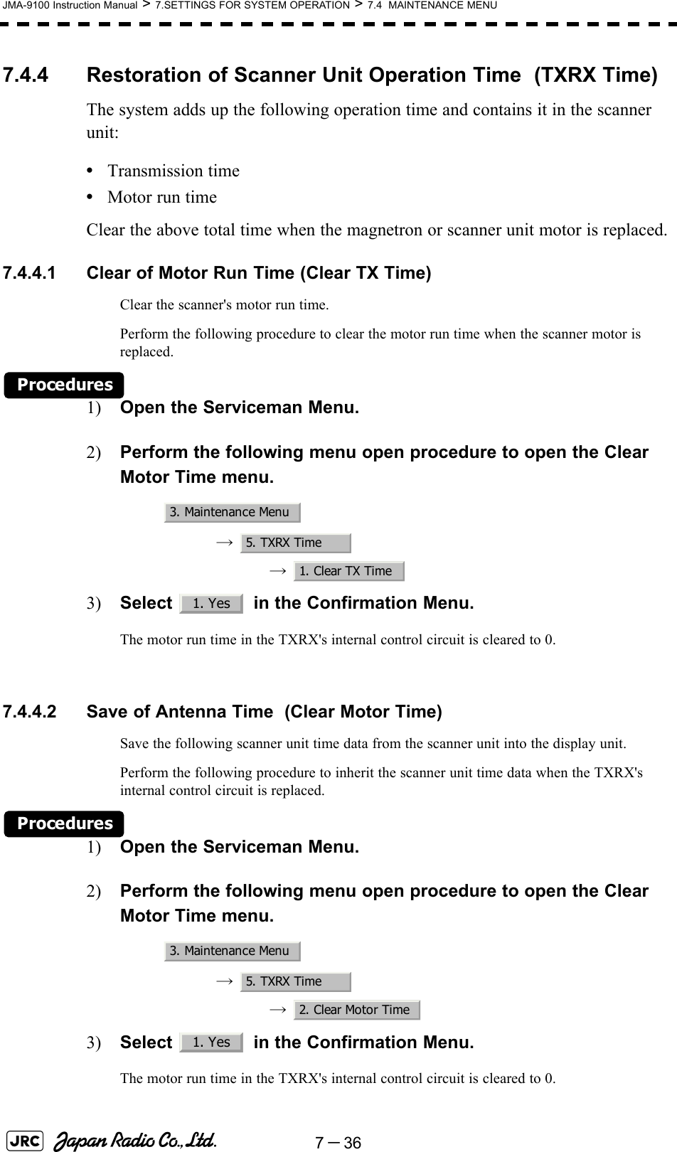 7－36JMA-9100 Instruction Manual &gt; 7.SETTINGS FOR SYSTEM OPERATION &gt; 7.4  MAINTENANCE MENU7.4.4 Restoration of Scanner Unit Operation Time  (TXRX Time)The system adds up the following operation time and contains it in the scanner unit:•Transmission time•Motor run timeClear the above total time when the magnetron or scanner unit motor is replaced.7.4.4.1 Clear of Motor Run Time (Clear TX Time)Clear the scanner&apos;s motor run time.Perform the following procedure to clear the motor run time when the scanner motor is replaced.Procedures1) Open the Serviceman Menu.2) Perform the following menu open procedure to open the Clear Motor Time menu.→  →  3) Select   in the Confirmation Menu.The motor run time in the TXRX&apos;s internal control circuit is cleared to 0. 7.4.4.2 Save of Antenna Time  (Clear Motor Time)Save the following scanner unit time data from the scanner unit into the display unit.Perform the following procedure to inherit the scanner unit time data when the TXRX&apos;s internal control circuit is replaced.Procedures1) Open the Serviceman Menu.2) Perform the following menu open procedure to open the Clear Motor Time menu.→  →  3) Select   in the Confirmation Menu.The motor run time in the TXRX&apos;s internal control circuit is cleared to 0.3. Maintenance Menu5. TXRX Time1. Clear TX Time1. Yes3. Maintenance Menu5. TXRX Time2. Clear Motor Time1. Yes