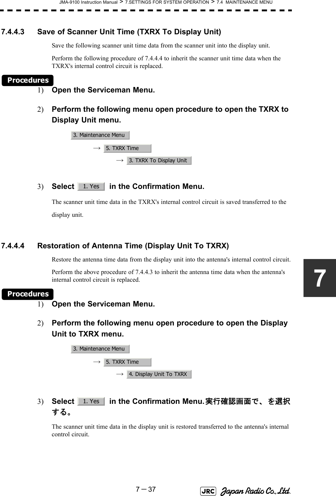 JMA-9100 Instruction Manual &gt; 7.SETTINGS FOR SYSTEM OPERATION &gt; 7.4  MAINTENANCE MENU7－3777.4.4.3 Save of Scanner Unit Time (TXRX To Display Unit)Save the following scanner unit time data from the scanner unit into the display unit.Perform the following procedure of 7.4.4.4 to inherit the scanner unit time data when the TXRX&apos;s internal control circuit is replaced.Procedures1) Open the Serviceman Menu.2) Perform the following menu open procedure to open the TXRX to Display Unit menu.→  →  3) Select   in the Confirmation Menu.The scanner unit time data in the TXRX&apos;s internal control circuit is saved transferred to the display unit. 7.4.4.4 Restoration of Antenna Time (Display Unit To TXRX)Restore the antenna time data from the display unit into the antenna&apos;s internal control circuit.Perform the above procedure of 7.4.4.3 to inherit the antenna time data when the antenna&apos;s internal control circuit is replaced.Procedures1) Open the Serviceman Menu.2) Perform the following menu open procedure to open the Display Unit to TXRX menu.→  →  3) Select   in the Confirmation Menu.実行確認画面で、  を選択する。The scanner unit time data in the display unit is restored transferred to the antenna&apos;s internal control circuit.3. Maintenance Menu5. TXRX Time3. TXRX To Display Unit1. Yes3. Maintenance Menu5. TXRX Time4. Display Unit To TXRX1. Yes