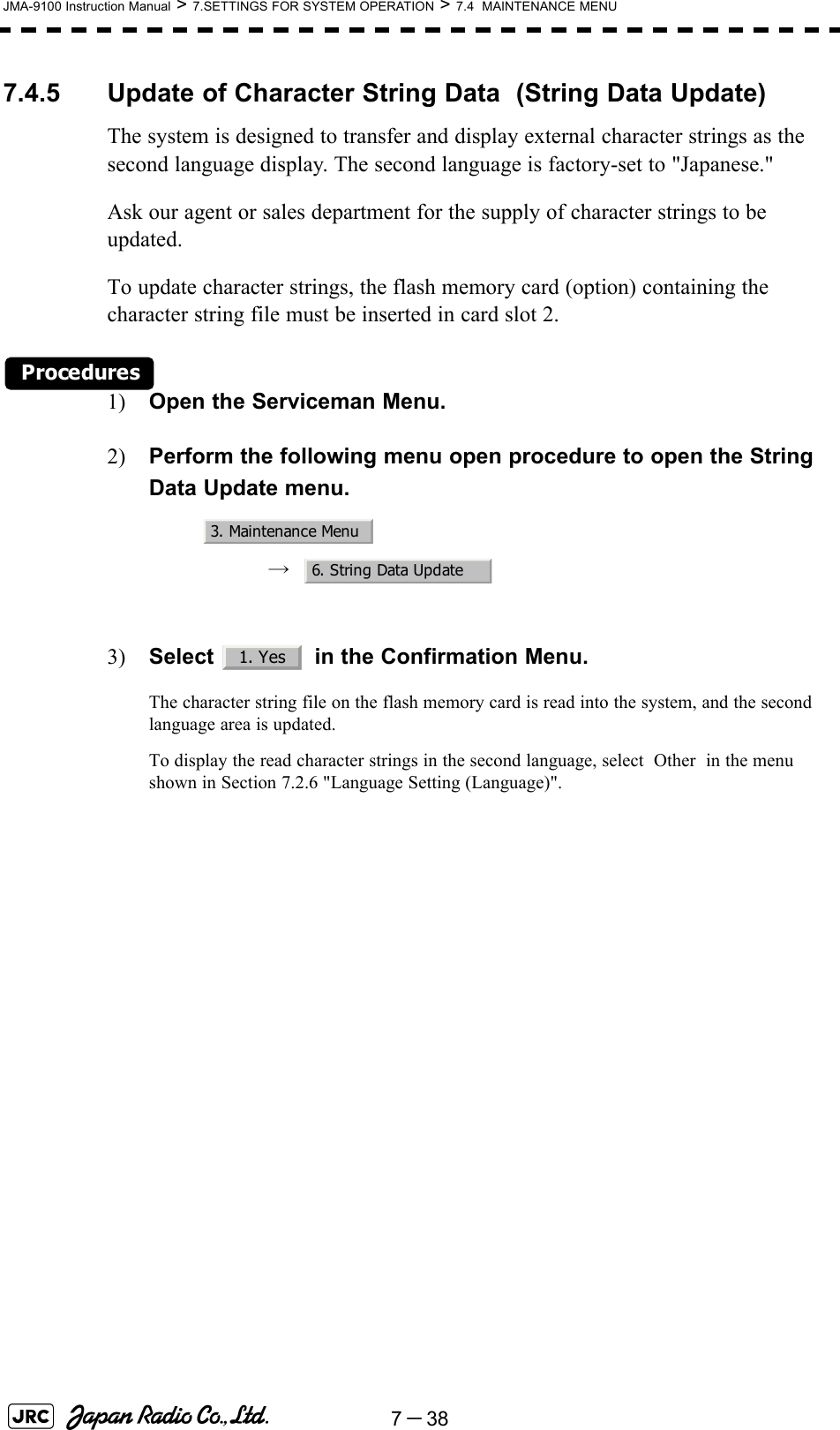 7－38JMA-9100 Instruction Manual &gt; 7.SETTINGS FOR SYSTEM OPERATION &gt; 7.4  MAINTENANCE MENU7.4.5 Update of Character String Data  (String Data Update)The system is designed to transfer and display external character strings as the second language display. The second language is factory-set to &quot;Japanese.&quot;Ask our agent or sales department for the supply of character strings to be updated.To update character strings, the flash memory card (option) containing the character string file must be inserted in card slot 2.Procedures1) Open the Serviceman Menu.2) Perform the following menu open procedure to open the String Data Update menu.→  3) Select   in the Confirmation Menu.The character string file on the flash memory card is read into the system, and the second language area is updated.To display the read character strings in the second language, select  Other  in the menu shown in Section 7.2.6 &quot;Language Setting (Language)&quot;. 3. Maintenance Menu6. String Data Update1. Yes