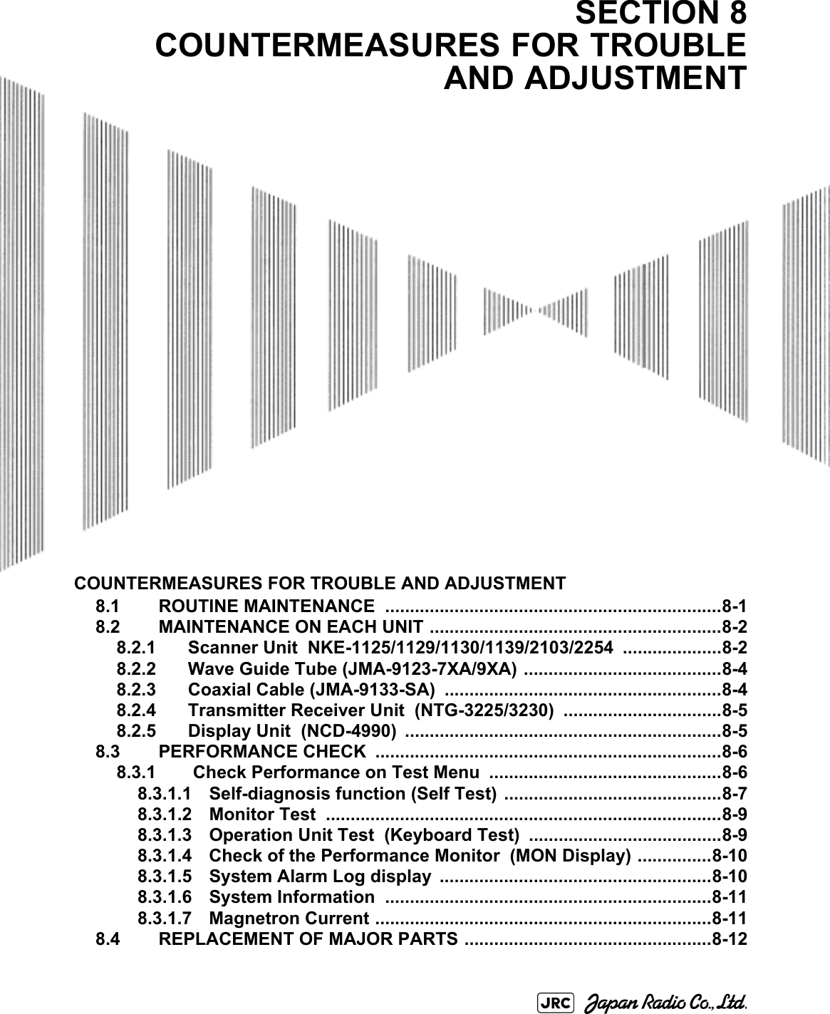 COUNTERMEASURES FOR TROUBLE AND ADJUSTMENT8.1 ROUTINE MAINTENANCE  ....................................................................8-18.2 MAINTENANCE ON EACH UNIT ...........................................................8-28.2.1 Scanner Unit  NKE-1125/1129/1130/1139/2103/2254 ....................8-28.2.2 Wave Guide Tube (JMA-9123-7XA/9XA) ........................................8-48.2.3 Coaxial Cable (JMA-9133-SA) ........................................................8-48.2.4 Transmitter Receiver Unit  (NTG-3225/3230)  ................................8-58.2.5 Display Unit  (NCD-4990) ................................................................8-58.3 PERFORMANCE CHECK  ......................................................................8-68.3.1  Check Performance on Test Menu  ...............................................8-68.3.1.1 Self-diagnosis function (Self Test)  ............................................8-78.3.1.2 Monitor Test  ................................................................................8-98.3.1.3 Operation Unit Test  (Keyboard Test)  .......................................8-98.3.1.4 Check of the Performance Monitor  (MON Display) ...............8-108.3.1.5 System Alarm Log display  .......................................................8-108.3.1.6 System Information  ..................................................................8-118.3.1.7 Magnetron Current ....................................................................8-118.4 REPLACEMENT OF MAJOR PARTS ..................................................8-12SECTION 8COUNTERMEASURES FOR TROUBLEAND ADJUSTMENT