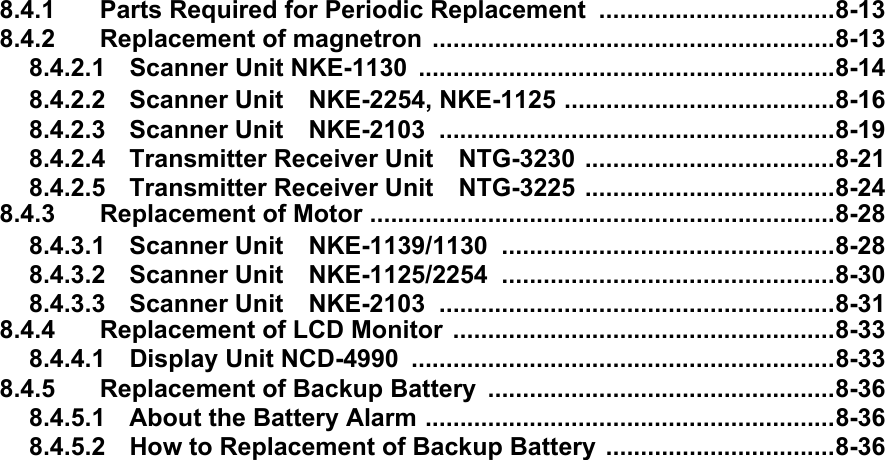 8.4.1 Parts Required for Periodic Replacement ..................................8-138.4.2 Replacement of magnetron ..........................................................8-138.4.2.1 Scanner Unit NKE-1130  ............................................................8-148.4.2.2 Scanner Unit　NKE-2254, NKE-1125 .......................................8-168.4.2.3 Scanner Unit　NKE-2103 .........................................................8-198.4.2.4 Transmitter Receiver Unit　NTG-3230 ....................................8-218.4.2.5 Transmitter Receiver Unit　NTG-3225 ....................................8-248.4.3 Replacement of Motor ...................................................................8-288.4.3.1 Scanner Unit　NKE-1139/1130 ................................................8-288.4.3.2 Scanner Unit　NKE-1125/2254 ................................................8-308.4.3.3 Scanner Unit　NKE-2103 .........................................................8-318.4.4 Replacement of LCD Monitor .......................................................8-338.4.4.1 Display Unit NCD-4990 .............................................................8-338.4.5 Replacement of Backup Battery  ..................................................8-368.4.5.1 About the Battery Alarm ...........................................................8-368.4.5.2 How to Replacement of Backup Battery .................................8-36