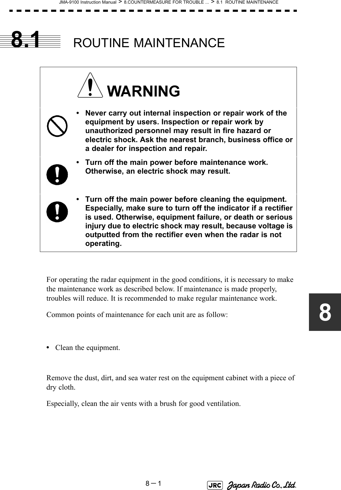 JMA-9100 Instruction Manual &gt; 8.COUNTERMEASURE FOR TROUBLE ... &gt; 8.1  ROUTINE MAINTENANCE8－188.1 ROUTINE MAINTENANCEFor operating the radar equipment in the good conditions, it is necessary to make the maintenance work as described below. If maintenance is made properly, troubles will reduce. It is recommended to make regular maintenance work.Common points of maintenance for each unit are as follow:•Clean the equipment.Remove the dust, dirt, and sea water rest on the equipment cabinet with a piece of dry cloth.Especially, clean the air vents with a brush for good ventilation. • Never carry out internal inspection or repair work of the equipment by users. Inspection or repair work by unauthorized personnel may result in fire hazard or electric shock. Ask the nearest branch, business office or a dealer for inspection and repair.• Turn off the main power before maintenance work. Otherwise, an electric shock may result.• Turn off the main power before cleaning the equipment. Especially, make sure to turn off the indicator if a rectifier is used. Otherwise, equipment failure, or death or serious injury due to electric shock may result, because voltage is outputted from the rectifier even when the radar is not operating.