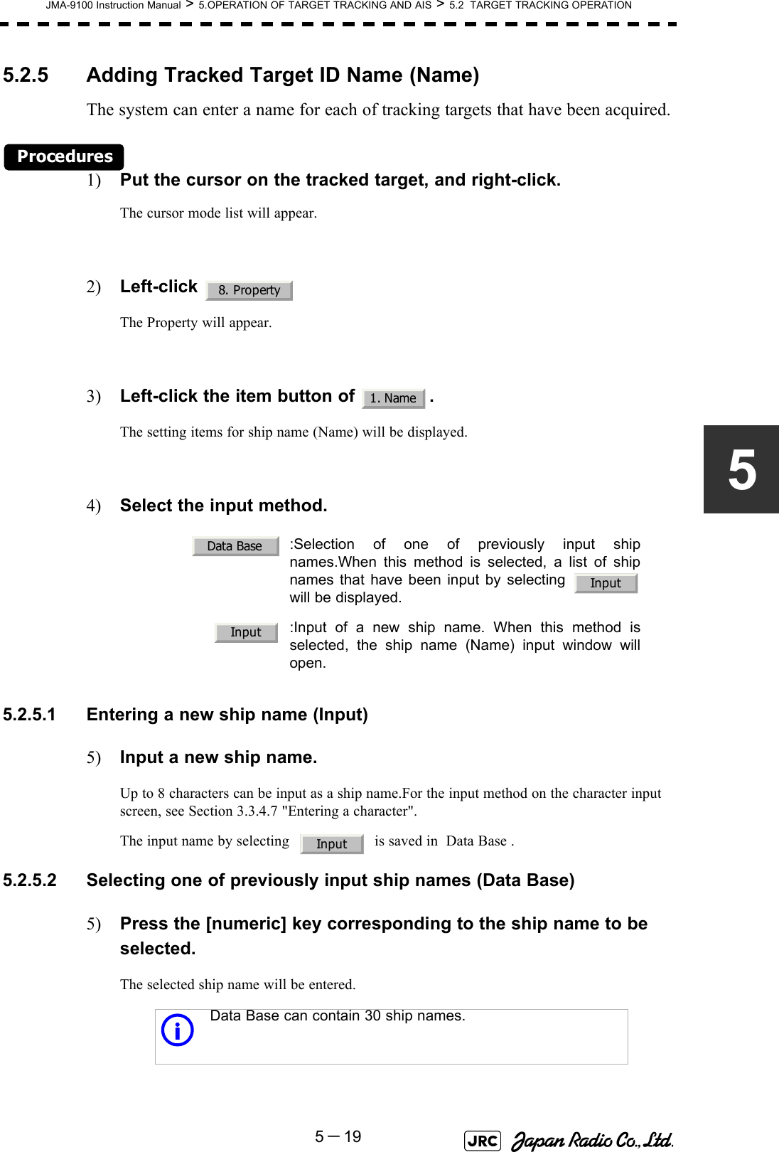 JMA-9100 Instruction Manual &gt; 5.OPERATION OF TARGET TRACKING AND AIS &gt; 5.2  TARGET TRACKING OPERATION5－1955.2.5 Adding Tracked Target ID Name (Name)The system can enter a name for each of tracking targets that have been acquired.Procedures1) Put the cursor on the tracked target, and right-click.The cursor mode list will appear.2) Left-click The Property will appear.3) Left-click the item button of  .The setting items for ship name (Name) will be displayed.4) Select the input method.5.2.5.1 Entering a new ship name (Input)5) Input a new ship name.Up to 8 characters can be input as a ship name.For the input method on the character input screen, see Section 3.3.4.7 &quot;Entering a character&quot;.The input name by selecting     is saved in  Data Base .5.2.5.2 Selecting one of previously input ship names (Data Base)5) Press the [numeric] key corresponding to the ship name to be selected.The selected ship name will be entered.   :Selection of one of previously input shipnames.When this method is selected, a list of shipnames that have been input by selecting will be displayed.:Input of a new ship name. When this method isselected, the ship name (Name) input window willopen.i Data Base can contain 30 ship names.8. Property1. NameData BaseInputInputInput