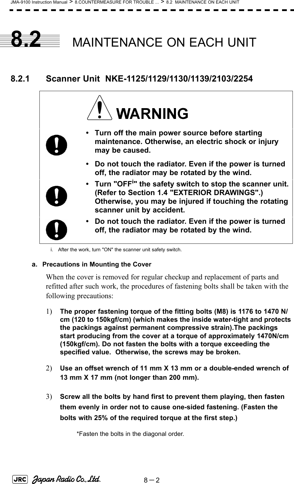 8－2JMA-9100 Instruction Manual &gt; 8.COUNTERMEASURE FOR TROUBLE ... &gt; 8.2  MAINTENANCE ON EACH UNIT8.2 MAINTENANCE ON EACH UNIT8.2.1 Scanner Unit  NKE-1125/1129/1130/1139/2103/2254a. Precautions in Mounting the CoverWhen the cover is removed for regular checkup and replacement of parts and refitted after such work, the procedures of fastening bolts shall be taken with the following precautions:1) The proper fastening torque of the fitting bolts (M8) is 1176 to 1470 N/cm (120 to 150kgf/cm) (which makes the inside water-tight and protects the packings against permanent compressive strain).The packings start producing from the cover at a torque of approximately 1470N/cm (150kgf/cm). Do not fasten the bolts with a torque exceeding the specified value.  Otherwise, the screws may be broken.2) Use an offset wrench of 11 mm X 13 mm or a double-ended wrench of 13 mm X 17 mm (not longer than 200 mm).3) Screw all the bolts by hand first to prevent them playing, then fasten them evenly in order not to cause one-sided fastening. (Fasten the bolts with 25% of the required torque at the first step.)• Turn off the main power source before starting maintenance. Otherwise, an electric shock or injury may be caused.• Do not touch the radiator. Even if the power is turned off, the radiator may be rotated by the wind.• Turn &quot;OFFi&quot; the safety switch to stop the scanner unit. (Refer to Section 1.4 &quot;EXTERIOR DRAWINGS&quot;.) Otherwise, you may be injured if touching the rotating scanner unit by accident.i. After the work, turn &quot;ON&quot; the scanner unit safety switch.• Do not touch the radiator. Even if the power is turned off, the radiator may be rotated by the wind.*Fasten the bolts in the diagonal order.