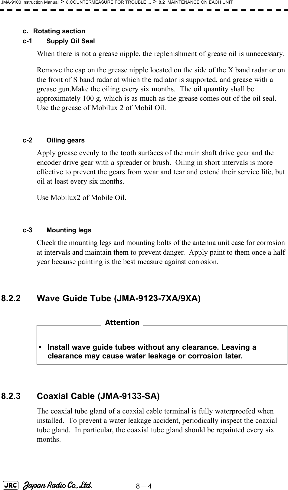 8－4JMA-9100 Instruction Manual &gt; 8.COUNTERMEASURE FOR TROUBLE ... &gt; 8.2  MAINTENANCE ON EACH UNITc. Rotating sectionc-1 Supply Oil SealWhen there is not a grease nipple, the replenishment of grease oil is unnecessary.Remove the cap on the grease nipple located on the side of the X band radar or on the front of S band radar at which the radiator is supported, and grease with a grease gun.Make the oiling every six months.  The oil quantity shall be approximately 100 g, which is as much as the grease comes out of the oil seal.  Use the grease of Mobilux 2 of Mobil Oil.c-2 Oiling gearsApply grease evenly to the tooth surfaces of the main shaft drive gear and the encoder drive gear with a spreader or brush.  Oiling in short intervals is more effective to prevent the gears from wear and tear and extend their service life, but oil at least every six months.Use Mobilux2 of Mobile Oil.c-3 Mounting legsCheck the mounting legs and mounting bolts of the antenna unit case for corrosion at intervals and maintain them to prevent danger.  Apply paint to them once a half year because painting is the best measure against corrosion. 8.2.2 Wave Guide Tube (JMA-9123-7XA/9XA)　　　　　　　　8.2.3 Coaxial Cable (JMA-9133-SA)The coaxial tube gland of a coaxial cable terminal is fully waterproofed when installed.  To prevent a water leakage accident, periodically inspect the coaxial tube gland.  In particular, the coaxial tube gland should be repainted every six months.• Install wave guide tubes without any clearance. Leaving a clearance may cause water leakage or corrosion later.Attention