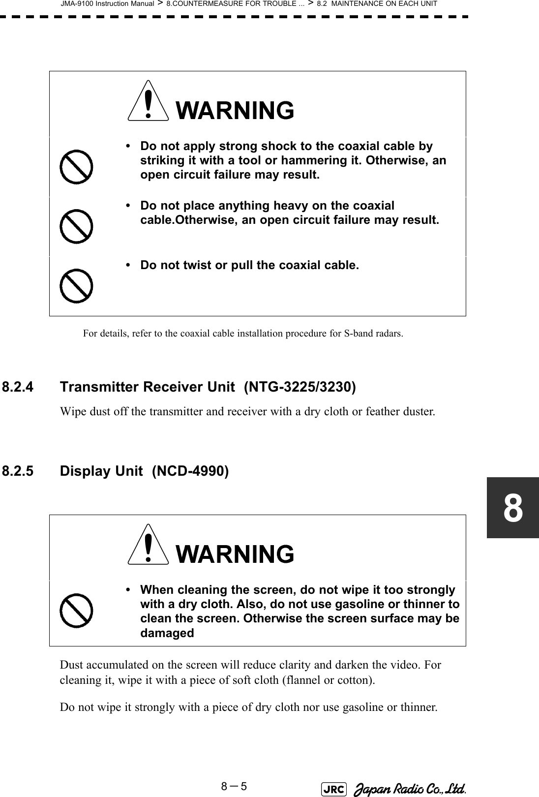 JMA-9100 Instruction Manual &gt; 8.COUNTERMEASURE FOR TROUBLE ... &gt; 8.2  MAINTENANCE ON EACH UNIT8－58For details, refer to the coaxial cable installation procedure for S-band radars. 8.2.4 Transmitter Receiver Unit  (NTG-3225/3230)Wipe dust off the transmitter and receiver with a dry cloth or feather duster.8.2.5 Display Unit  (NCD-4990)Dust accumulated on the screen will reduce clarity and darken the video. For cleaning it, wipe it with a piece of soft cloth (flannel or cotton).Do not wipe it strongly with a piece of dry cloth nor use gasoline or thinner. • Do not apply strong shock to the coaxial cable by striking it with a tool or hammering it. Otherwise, an open circuit failure may result.• Do not place anything heavy on the coaxial cable.Otherwise, an open circuit failure may result.• Do not twist or pull the coaxial cable.• When cleaning the screen, do not wipe it too strongly with a dry cloth. Also, do not use gasoline or thinner to clean the screen. Otherwise the screen surface may be damaged