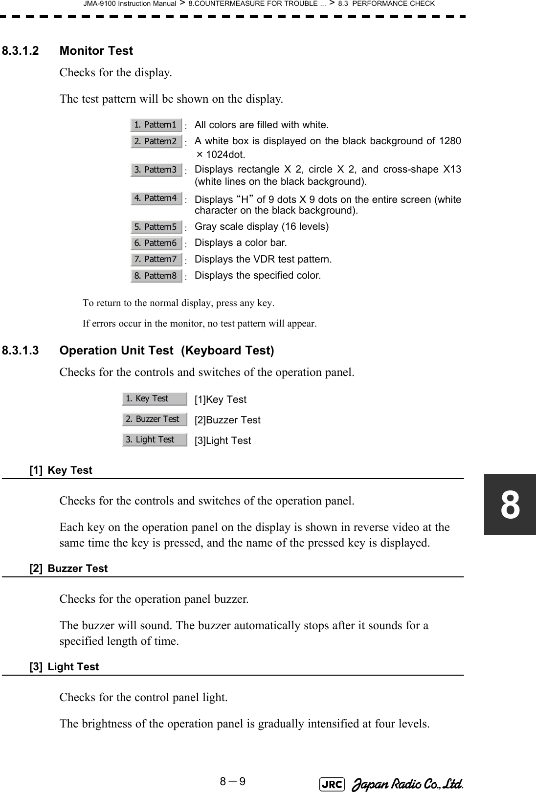 JMA-9100 Instruction Manual &gt; 8.COUNTERMEASURE FOR TROUBLE ... &gt; 8.3  PERFORMANCE CHECK8－988.3.1.2 Monitor TestChecks for the display.The test pattern will be shown on the display.To return to the normal display, press any key.If errors occur in the monitor, no test pattern will appear.8.3.1.3 Operation Unit Test  (Keyboard Test)Checks for the controls and switches of the operation panel.[1] Key TestChecks for the controls and switches of the operation panel.Each key on the operation panel on the display is shown in reverse video at the same time the key is pressed, and the name of the pressed key is displayed.[2] Buzzer TestChecks for the operation panel buzzer.The buzzer will sound. The buzzer automatically stops after it sounds for a specified length of time.[3] Light TestChecks for the control panel light.The brightness of the operation panel is gradually intensified at four levels. ：All colors are filled with white.：A white box is displayed on the black background of 1280×1024dot.：Displays rectangle X 2, circle X 2, and cross-shape X13(white lines on the black background).：Displays “H” of 9 dots X 9 dots on the entire screen (whitecharacter on the black background).：Gray scale display (16 levels)：Displays a color bar.：Displays the VDR test pattern.：Displays the specified color.[1]Key Test[2]Buzzer Test[3]Light Test1. Pattern12. Pattern23. Pattern34. Pattern45. Pattern56. Pattern67. Pattern78. Pattern81. Key Test2. Buzzer Test3. Light Test