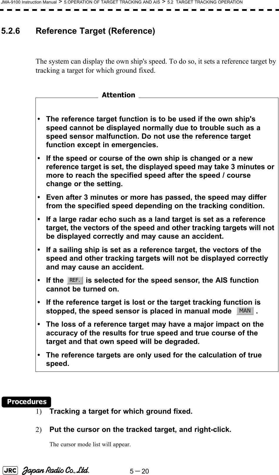 5－20JMA-9100 Instruction Manual &gt; 5.OPERATION OF TARGET TRACKING AND AIS &gt; 5.2  TARGET TRACKING OPERATION5.2.6 Reference Target (Reference)The system can display the own ship&apos;s speed. To do so, it sets a reference target by tracking a target for which ground fixed.　　　　　　　　 Procedures1) Tracking a target for which ground fixed.2) Put the cursor on the tracked target, and right-click.The cursor mode list will appear.• The reference target function is to be used if the own ship&apos;s speed cannot be displayed normally due to trouble such as a speed sensor malfunction. Do not use the reference target function except in emergencies.• If the speed or course of the own ship is changed or a new reference target is set, the displayed speed may take 3 minutes or more to reach the specified speed after the speed / course change or the setting.• Even after 3 minutes or more has passed, the speed may differ from the specified speed depending on the tracking condition.• If a large radar echo such as a land target is set as a reference target, the vectors of the speed and other tracking targets will not be displayed correctly and may cause an accident.• If a sailing ship is set as a reference target, the vectors of the speed and other tracking targets will not be displayed correctly and may cause an accident.• If the   is selected for the speed sensor, the AIS function cannot be turned on.• If the reference target is lost or the target tracking function is stopped, the speed sensor is placed in manual mode    .• The loss of a reference target may have a major impact on the accuracy of the results for true speed and true course of the target and that own speed will be degraded.• The reference targets are only used for the calculation of true speed.AttentionREF .MAN