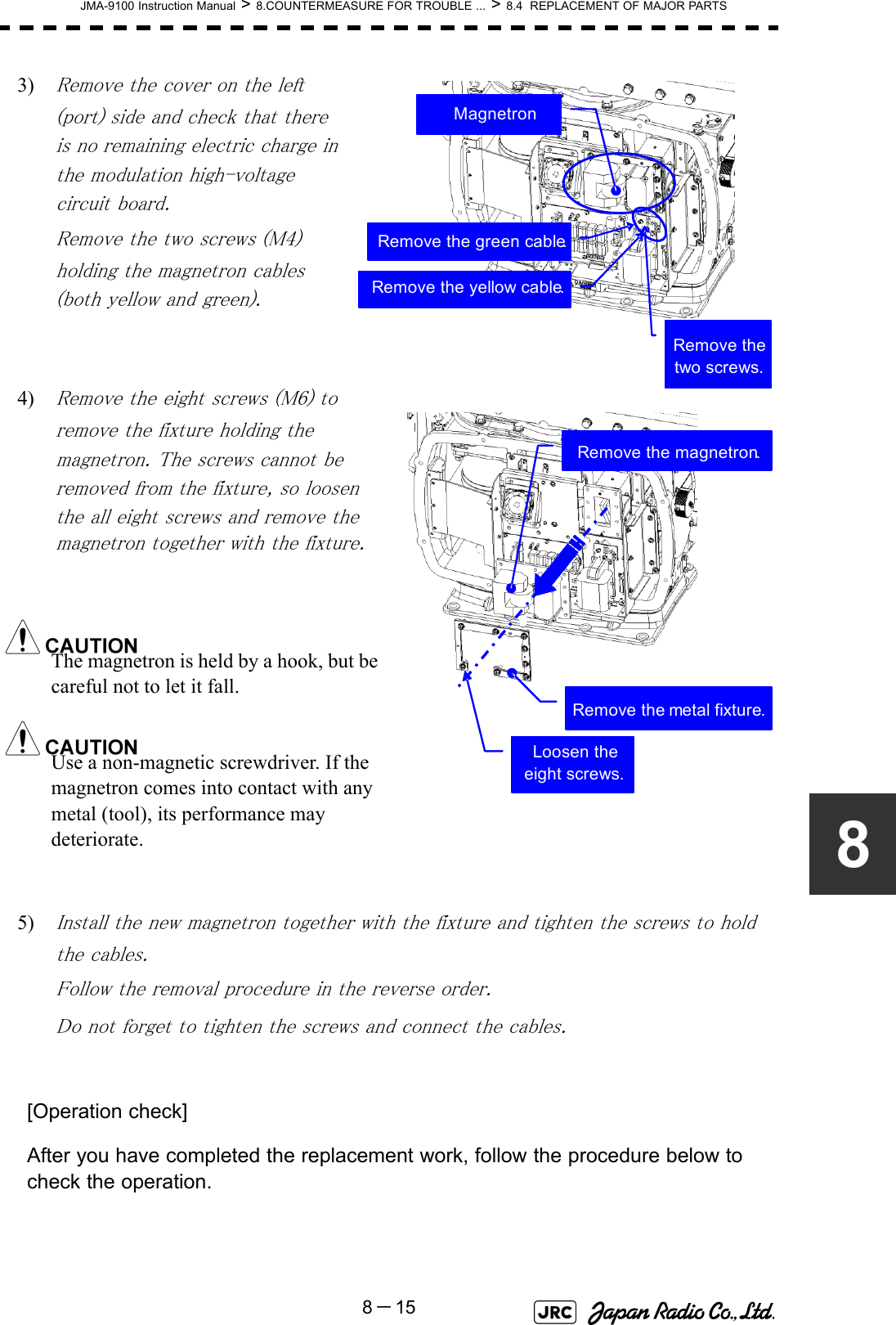 JMA-9100 Instruction Manual &gt; 8.COUNTERMEASURE FOR TROUBLE ... &gt; 8.4  REPLACEMENT OF MAJOR PARTS8－1583) Remove the cover on the left (port) side and check that there is no remaining electric charge in the modulation high-voltage circuit board.Remove the two screws (M4) holding the magnetron cables (both yellow and green).4) Remove the eight screws (M6) to remove the fixture holding the magnetron. The screws cannot be removed from the fixture, so loosen the all eight screws and remove the magnetron together with the fixture.The magnetron is held by a hook, but be careful not to let it fall.Use a non-magnetic screwdriver. If the magnetron comes into contact with any metal (tool), its performance may deteriorate.5) Install the new magnetron together with the fixture and tighten the screws to hold the cables.Follow the removal procedure in the reverse order.Do not forget to tighten the screws and connect the cables. [Operation check]After you have completed the replacement work, follow the procedure below to check the operation.MagnetronRemove the yellow cable.Remove the green cable.Remove the two screws.Remove the magnetron.Remove the metal fixture.Loosen the eight screws.
