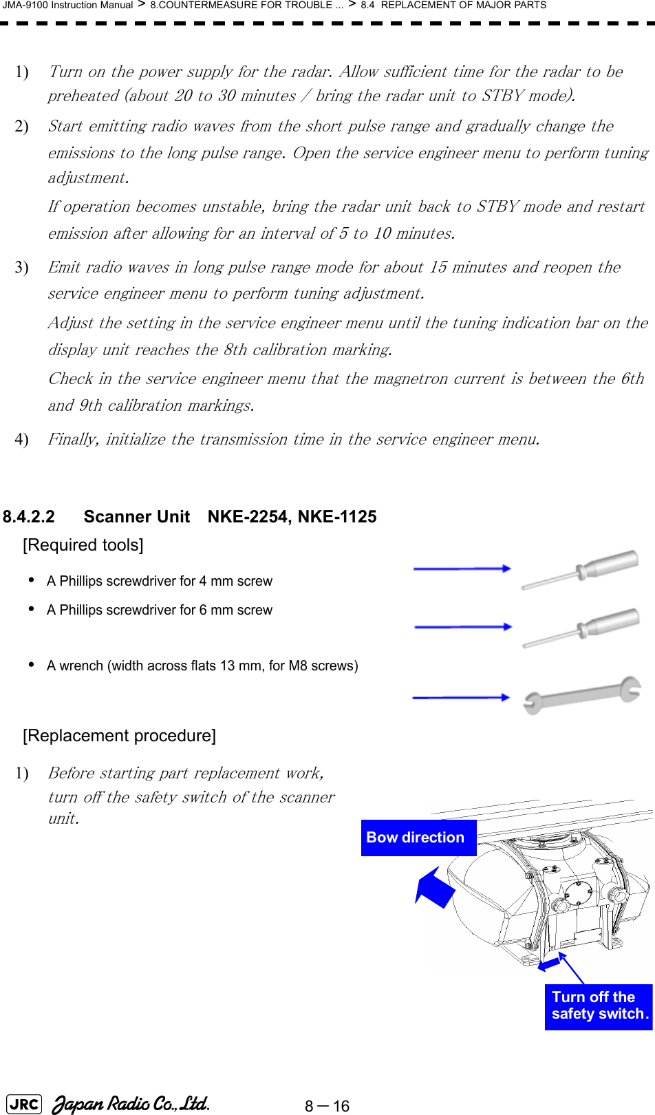 8－16JMA-9100 Instruction Manual &gt; 8.COUNTERMEASURE FOR TROUBLE ... &gt; 8.4  REPLACEMENT OF MAJOR PARTS1) Turn on the power supply for the radar. Allow sufficient time for the radar to be preheated (about 20 to 30 minutes / bring the radar unit to STBY mode).2) Start emitting radio waves from the short pulse range and gradually change the emissions to the long pulse range. Open the service engineer menu to perform tuning adjustment. If operation becomes unstable, bring the radar unit back to STBY mode and restart emission after allowing for an interval of 5 to 10 minutes.3) Emit radio waves in long pulse range mode for about 15 minutes and reopen the service engineer menu to perform tuning adjustment. Adjust the setting in the service engineer menu until the tuning indication bar on the display unit reaches the 8th calibration marking. Check in the service engineer menu that the magnetron current is between the 6th and 9th calibration markings. 4) Finally, initialize the transmission time in the service engineer menu. 8.4.2.2 Scanner Unit　NKE-2254, NKE-1125[Required tools]•A Phillips screwdriver for 4 mm screw•A Phillips screwdriver for 6 mm screw•A wrench (width across flats 13 mm, for M8 screws) [Replacement procedure]1) Before starting part replacement work, turn off the safety switch of the scanner unit.Bow directionTurn off the safety switch.