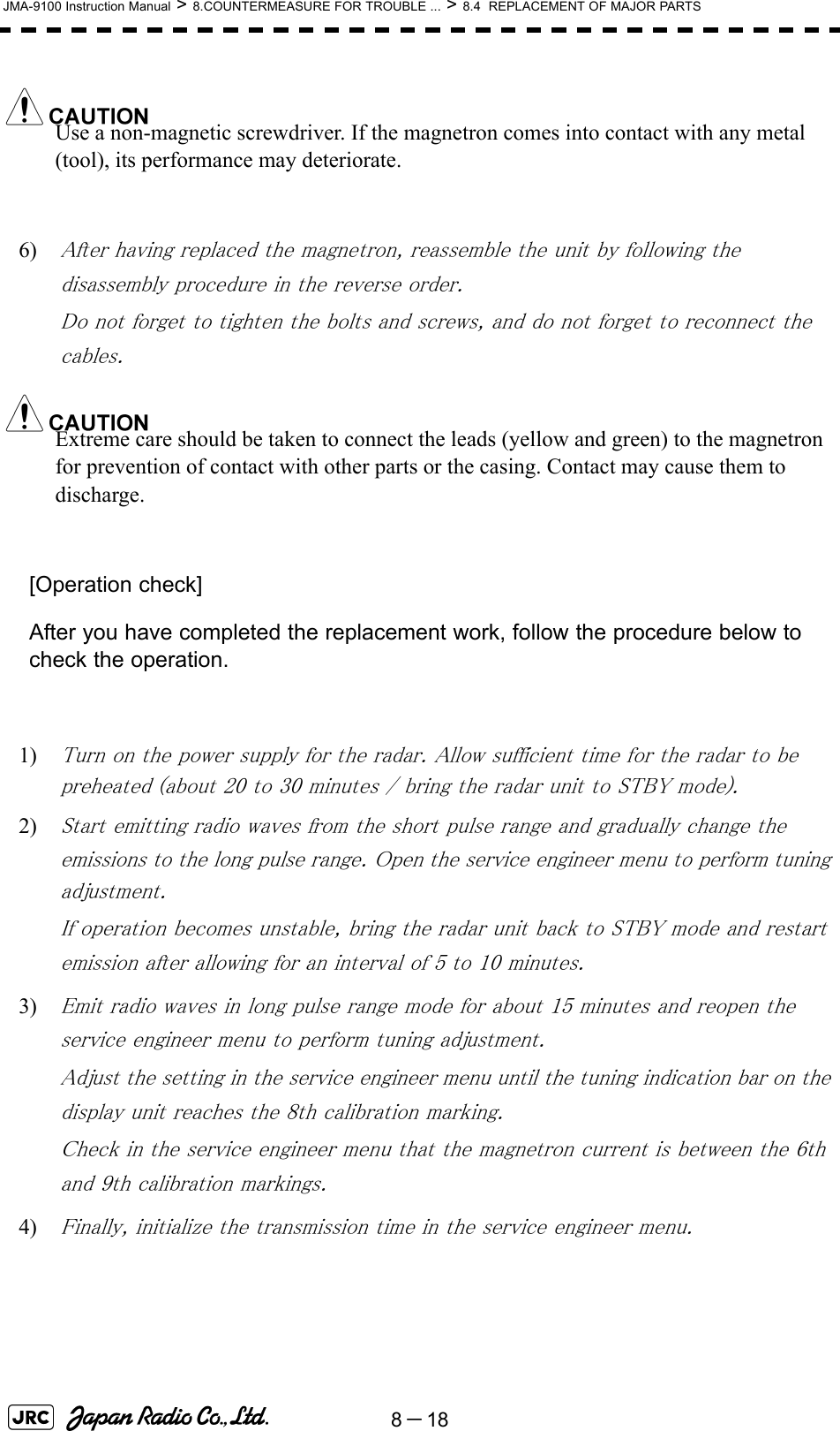 8－18JMA-9100 Instruction Manual &gt; 8.COUNTERMEASURE FOR TROUBLE ... &gt; 8.4  REPLACEMENT OF MAJOR PARTSUse a non-magnetic screwdriver. If the magnetron comes into contact with any metal (tool), its performance may deteriorate.6) After having replaced the magnetron, reassemble the unit by following the disassembly procedure in the reverse order.Do not forget to tighten the bolts and screws, and do not forget to reconnect the cables.Extreme care should be taken to connect the leads (yellow and green) to the magnetron for prevention of contact with other parts or the casing. Contact may cause them to discharge.[Operation check]After you have completed the replacement work, follow the procedure below to check the operation.1) Turn on the power supply for the radar. Allow sufficient time for the radar to be preheated (about 20 to 30 minutes / bring the radar unit to STBY mode).2) Start emitting radio waves from the short pulse range and gradually change the emissions to the long pulse range. Open the service engineer menu to perform tuning adjustment. If operation becomes unstable, bring the radar unit back to STBY mode and restart emission after allowing for an interval of 5 to 10 minutes.3) Emit radio waves in long pulse range mode for about 15 minutes and reopen the service engineer menu to perform tuning adjustment. Adjust the setting in the service engineer menu until the tuning indication bar on the display unit reaches the 8th calibration marking. Check in the service engineer menu that the magnetron current is between the 6th and 9th calibration markings. 4) Finally, initialize the transmission time in the service engineer menu.