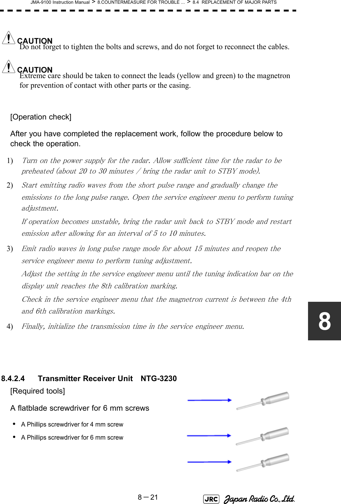 JMA-9100 Instruction Manual &gt; 8.COUNTERMEASURE FOR TROUBLE ... &gt; 8.4  REPLACEMENT OF MAJOR PARTS8－218Do not forget to tighten the bolts and screws, and do not forget to reconnect the cables.Extreme care should be taken to connect the leads (yellow and green) to the magnetron for prevention of contact with other parts or the casing.[Operation check]After you have completed the replacement work, follow the procedure below to check the operation.1) Turn on the power supply for the radar. Allow sufficient time for the radar to be preheated (about 20 to 30 minutes / bring the radar unit to STBY mode).2) Start emitting radio waves from the short pulse range and gradually change the emissions to the long pulse range. Open the service engineer menu to perform tuning adjustment. If operation becomes unstable, bring the radar unit back to STBY mode and restart emission after allowing for an interval of 5 to 10 minutes.3) Emit radio waves in long pulse range mode for about 15 minutes and reopen the service engineer menu to perform tuning adjustment. Adjust the setting in the service engineer menu until the tuning indication bar on the display unit reaches the 8th calibration marking. Check in the service engineer menu that the magnetron current is between the 4th and 6th calibration markings. 4) Finally, initialize the transmission time in the service engineer menu. 8.4.2.4 Transmitter Receiver Unit　NTG-3230[Required tools]A flatblade screwdriver for 6 mm screws•A Phillips screwdriver for 4 mm screw•A Phillips screwdriver for 6 mm screw