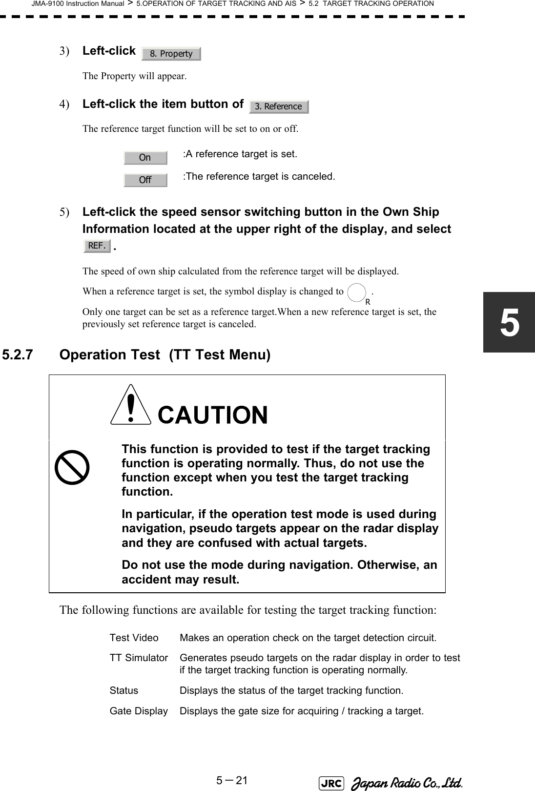 JMA-9100 Instruction Manual &gt; 5.OPERATION OF TARGET TRACKING AND AIS &gt; 5.2  TARGET TRACKING OPERATION5－2153) Left-click The Property will appear.4) Left-click the item button of The reference target function will be set to on or off.5) Left-click the speed sensor switching button in the Own Ship Information located at the upper right of the display, and select  .The speed of own ship calculated from the reference target will be displayed.When a reference target is set, the symbol display is changed to  .Only one target can be set as a reference target.When a new reference target is set, the previously set reference target is canceled. 5.2.7 Operation Test  (TT Test Menu)The following functions are available for testing the target tracking function::A reference target is set.:The reference target is canceled.This function is provided to test if the target tracking function is operating normally. Thus, do not use the function except when you test the target tracking function.In particular, if the operation test mode is used during navigation, pseudo targets appear on the radar display and they are confused with actual targets.Do not use the mode during navigation. Otherwise, an accident may result.Test Video Makes an operation check on the target detection circuit.TT Simulator Generates pseudo targets on the radar display in order to testif the target tracking function is operating normally.Status Displays the status of the target tracking function.Gate Display Displays the gate size for acquiring / tracking a target.8. Property3. ReferenceOnOffREF.R