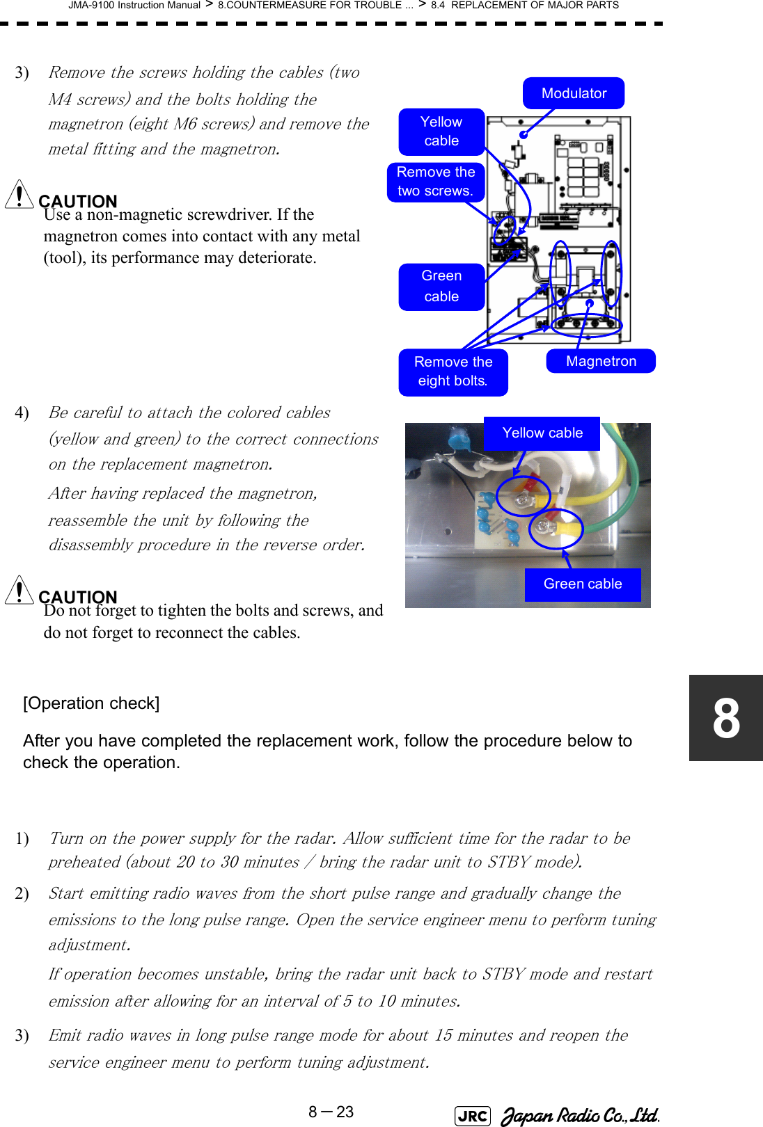 JMA-9100 Instruction Manual &gt; 8.COUNTERMEASURE FOR TROUBLE ... &gt; 8.4  REPLACEMENT OF MAJOR PARTS8－2383) Remove the screws holding the cables (two M4 screws) and the bolts holding the magnetron (eight M6 screws) and remove the metal fitting and the magnetron.Use a non-magnetic screwdriver. If the magnetron comes into contact with any metal (tool), its performance may deteriorate.4) Be careful to attach the colored cables (yellow and green) to the correct connections on the replacement magnetron.After having replaced the magnetron, reassemble the unit by following the disassembly procedure in the reverse order.Do not forget to tighten the bolts and screws, and do not forget to reconnect the cables.[Operation check]After you have completed the replacement work, follow the procedure below to check the operation.1) Turn on the power supply for the radar. Allow sufficient time for the radar to be preheated (about 20 to 30 minutes / bring the radar unit to STBY mode).2) Start emitting radio waves from the short pulse range and gradually change the emissions to the long pulse range. Open the service engineer menu to perform tuning adjustment. If operation becomes unstable, bring the radar unit back to STBY mode and restart emission after allowing for an interval of 5 to 10 minutes.3) Emit radio waves in long pulse range mode for about 15 minutes and reopen the service engineer menu to perform tuning adjustment. Yellow cableMagnetronModulatorGreencableRemove the eight bolts.Remove the two screws.Green cableYellow cable