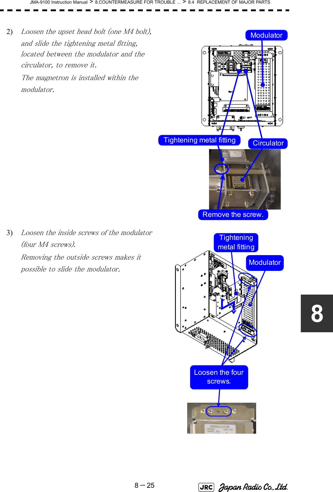 JMA-9100 Instruction Manual &gt; 8.COUNTERMEASURE FOR TROUBLE ... &gt; 8.4  REPLACEMENT OF MAJOR PARTS8－2582) Loosen the upset head bolt (one M4 bolt), and slide the tightening metal fitting, located between the modulator and the circulator, to remove it.The magnetron is installed within the modulator.3) Loosen the inside screws of the modulator (four M4 screws).Removing the outside screws makes it possible to slide the modulator.Tightening metal fitting CirculatorModulatorRemove the screw.Loosen the four screws.Tightening metal fittingModulator