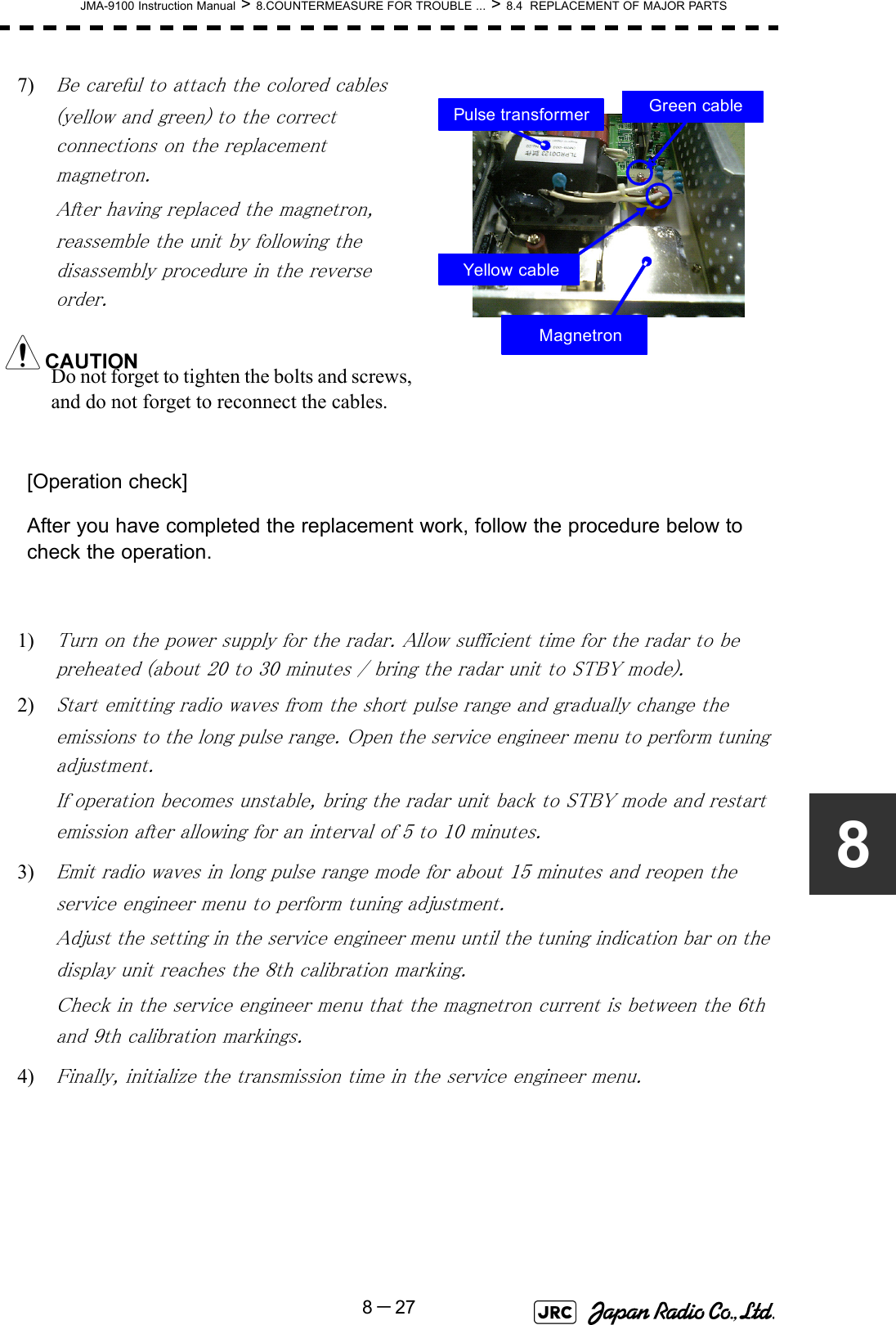 JMA-9100 Instruction Manual &gt; 8.COUNTERMEASURE FOR TROUBLE ... &gt; 8.4  REPLACEMENT OF MAJOR PARTS8－2787) Be careful to attach the colored cables (yellow and green) to the correct connections on the replacement magnetron.After having replaced the magnetron, reassemble the unit by following the disassembly procedure in the reverse order.Do not forget to tighten the bolts and screws, and do not forget to reconnect the cables.[Operation check]After you have completed the replacement work, follow the procedure below to check the operation.1) Turn on the power supply for the radar. Allow sufficient time for the radar to be preheated (about 20 to 30 minutes / bring the radar unit to STBY mode).2) Start emitting radio waves from the short pulse range and gradually change the emissions to the long pulse range. Open the service engineer menu to perform tuning adjustment. If operation becomes unstable, bring the radar unit back to STBY mode and restart emission after allowing for an interval of 5 to 10 minutes.3) Emit radio waves in long pulse range mode for about 15 minutes and reopen the service engineer menu to perform tuning adjustment. Adjust the setting in the service engineer menu until the tuning indication bar on the display unit reaches the 8th calibration marking. Check in the service engineer menu that the magnetron current is between the 6th and 9th calibration markings. 4) Finally, initialize the transmission time in the service engineer menu. MagnetronPulse transformerYellow cableGreen cable
