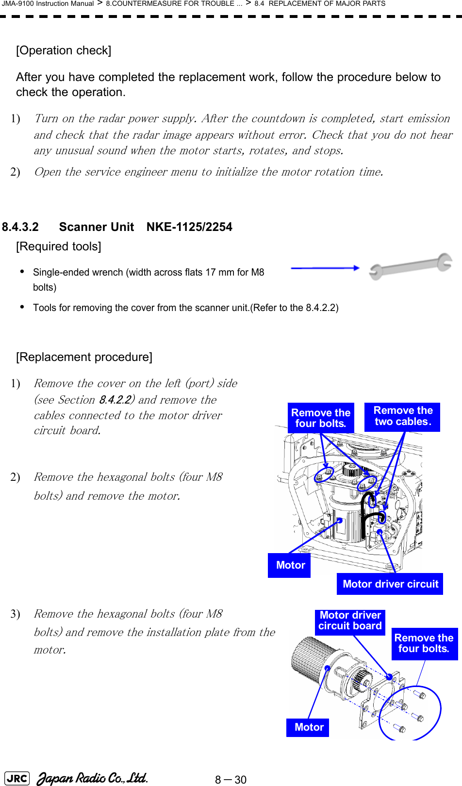 8－30JMA-9100 Instruction Manual &gt; 8.COUNTERMEASURE FOR TROUBLE ... &gt; 8.4  REPLACEMENT OF MAJOR PARTS[Operation check]After you have completed the replacement work, follow the procedure below to check the operation.1) Turn on the radar power supply. After the countdown is completed, start emission and check that the radar image appears without error. Check that you do not hear any unusual sound when the motor starts, rotates, and stops.2) Open the service engineer menu to initialize the motor rotation time.8.4.3.2 Scanner Unit　NKE-1125/2254[Required tools]•Single-ended wrench (width across flats 17 mm for M8 bolts)•Tools for removing the cover from the scanner unit.(Refer to the 8.4.2.2)[Replacement procedure]1) Remove the cover on the left (port) side (see Section 8.4.2.2) and remove the cables connected to the motor driver circuit board.2) Remove the hexagonal bolts (four M8 bolts) and remove the motor.3) Remove the hexagonal bolts (four M8 bolts) and remove the installation plate from the motor.MotorMotor driver circuitRemove the four bolts.Remove the two cables.MotorMotor driver circuit boardRemove the four bolts.