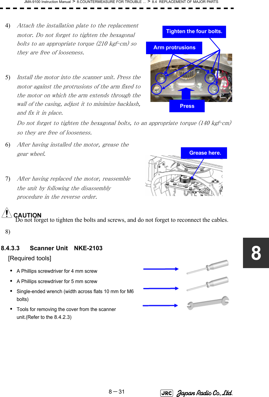 JMA-9100 Instruction Manual &gt; 8.COUNTERMEASURE FOR TROUBLE ... &gt; 8.4  REPLACEMENT OF MAJOR PARTS8－3184) Attach the installation plate to the replacement motor. Do not forget to tighten the hexagonal bolts to an appropriate torque (210 kgf-cm) so they are free of looseness. 5) Install the motor into the scanner unit. Press the motor against the protrusions of the arm fixed to the motor on which the arm extends through the wall of the casing, adjust it to minimize backlash, and fix it in place.Do not forget to tighten the hexagonal bolts, to an appropriate torque (140 kgf-cm) so they are free of looseness.6) After having installed the motor, grease the gear wheel.7) After having replaced the motor, reassemble the unit by following the disassembly procedure in the reverse order.Do not forget to tighten the bolts and screws, and do not forget to reconnect the cables.8) 8.4.3.3 Scanner Unit　NKE-2103[Required tools]•A Phillips screwdriver for 4 mm screw•A Phillips screwdriver for 5 mm screw•Single-ended wrench (width across flats 10 mm for M6 bolts)•Tools for removing the cover from the scanner unit.(Refer to the 8.4.2.3)Arm protrusionsPressTighten the four bolts.Grease here.