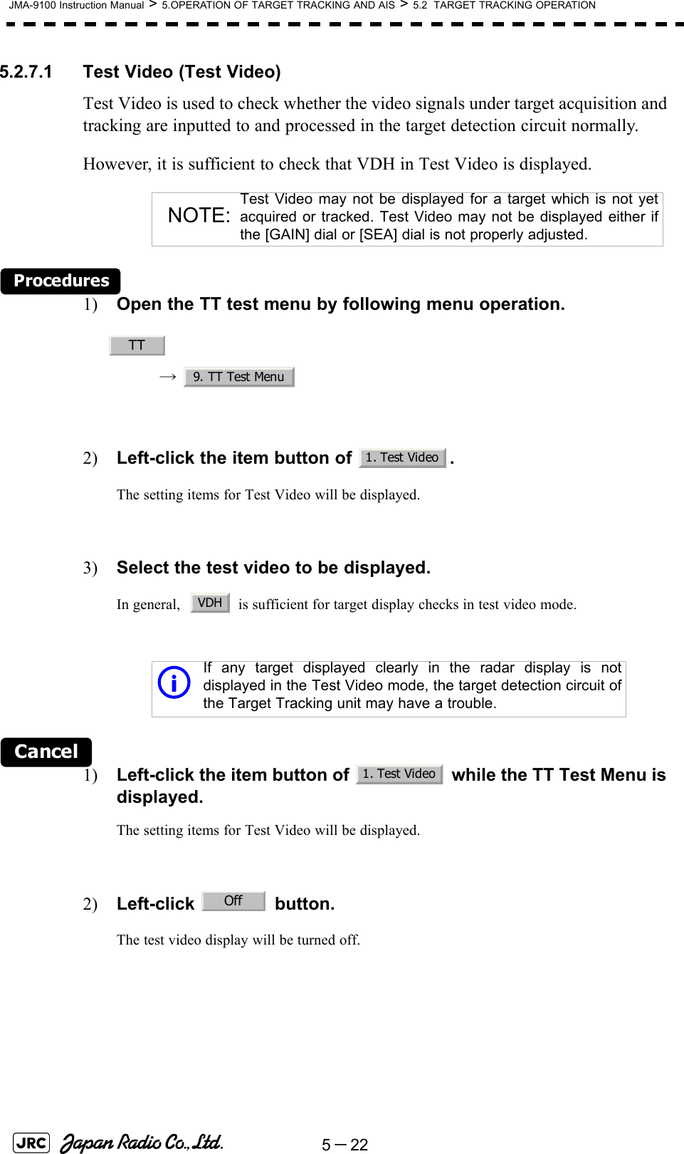 5－22JMA-9100 Instruction Manual &gt; 5.OPERATION OF TARGET TRACKING AND AIS &gt; 5.2  TARGET TRACKING OPERATION5.2.7.1 Test Video (Test Video)Test Video is used to check whether the video signals under target acquisition and tracking are inputted to and processed in the target detection circuit normally.However, it is sufficient to check that VDH in Test Video is displayed.Procedures1) Open the TT test menu by following menu operation.→  2) Left-click the item button of  .The setting items for Test Video will be displayed.3) Select the test video to be displayed.In general,    is sufficient for target display checks in test video mode.Cancel1) Left-click the item button of   while the TT Test Menu is displayed.The setting items for Test Video will be displayed.2) Left-click  button.The test video display will be turned off.NOTE:Test Video may not be displayed for a target which is not yetacquired or tracked. Test Video may not be displayed either ifthe [GAIN] dial or [SEA] dial is not properly adjusted.iIf any target displayed clearly in the radar display is notdisplayed in the Test Video mode, the target detection circuit ofthe Target Tracking unit may have a trouble.TT9. TT Test Menu1. Test VideoVDH1. Test VideoOff