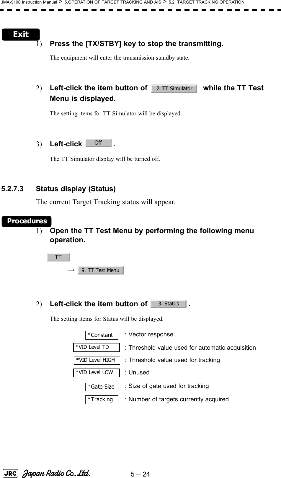 5－24JMA-9100 Instruction Manual &gt; 5.OPERATION OF TARGET TRACKING AND AIS &gt; 5.2  TARGET TRACKING OPERATIONExit1) Press the [TX/STBY] key to stop the transmitting.The equipment will enter the transmission standby state.2) Left-click the item button of    while the TT Test Menu is displayed.The setting items for TT Simulator will be displayed.3) Left-click .The TT Simulator display will be turned off.5.2.7.3 Status display (Status)The current Target Tracking status will appear.Procedures1) Open the TT Test Menu by performing the following menu operation.→  2) Left-click the item button of  . The setting items for Status will be displayed. : Vector response: Threshold value used for automatic acquisition: Threshold value used for tracking: Unused: Size of gate used for tracking: Number of targets currently acquired2. TT SimulatorOffTT9. TT Test Menu3. Status*Constant*VID Level TD*VID Level HIGH*VID Level LOW*Gate Size*Tracking