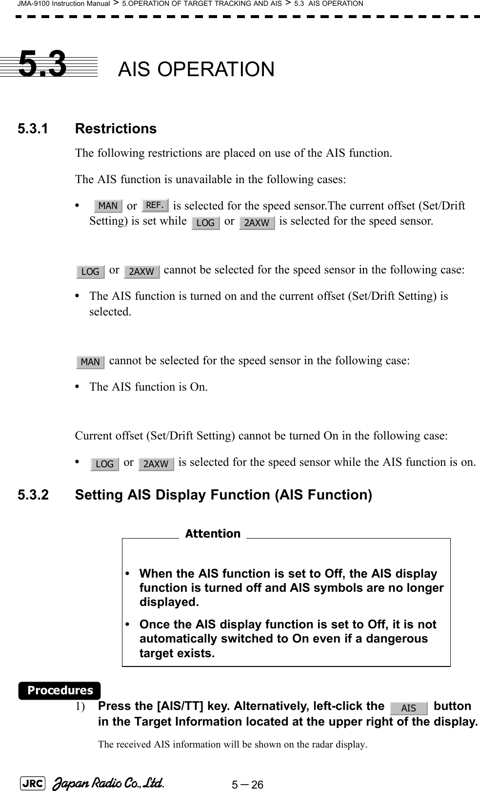 5－26JMA-9100 Instruction Manual &gt; 5.OPERATION OF TARGET TRACKING AND AIS &gt; 5.3  AIS OPERATION5.3 AIS OPERATION5.3.1 RestrictionsThe following restrictions are placed on use of the AIS function.The AIS function is unavailable in the following cases:•   or   is selected for the speed sensor.The current offset (Set/Drift Setting) is set while   or   is selected for the speed sensor. or   cannot be selected for the speed sensor in the following case:•The AIS function is turned on and the current offset (Set/Drift Setting) is selected. cannot be selected for the speed sensor in the following case:•The AIS function is On.Current offset (Set/Drift Setting) cannot be turned On in the following case:• or   is selected for the speed sensor while the AIS function is on.5.3.2 Setting AIS Display Function (AIS Function)　　　　　　　　Procedures1) Press the [AIS/TT] key. Alternatively, left-click the   button in the Target Information located at the upper right of the display.The received AIS information will be shown on the radar display. • When the AIS function is set to Off, the AIS display function is turned off and AIS symbols are no longer displayed.• Once the AIS display function is set to Off, it is not automatically switched to On even if a dangerous target exists.MANREF.LOG 2AXWLOG 2AXWMANLOG 2AXWAttentionAIS