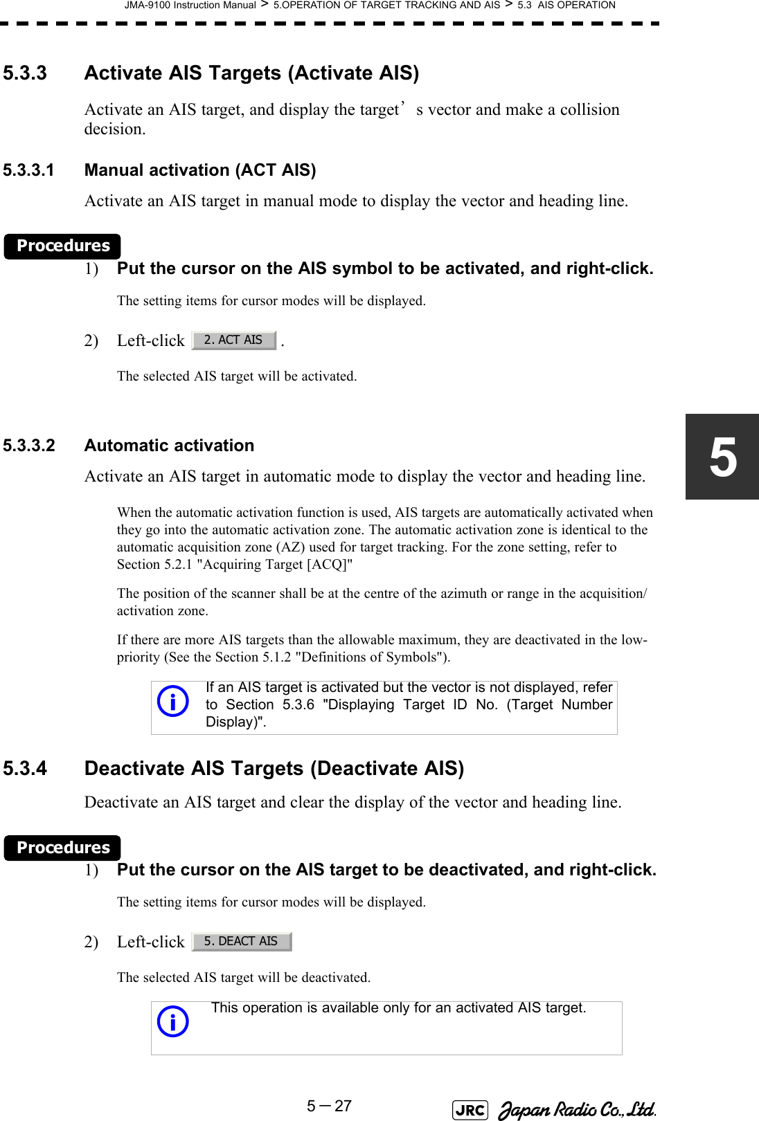 JMA-9100 Instruction Manual &gt; 5.OPERATION OF TARGET TRACKING AND AIS &gt; 5.3  AIS OPERATION5－2755.3.3 Activate AIS Targets (Activate AIS)Activate an AIS target, and display the target’s vector and make a collision decision.5.3.3.1 Manual activation (ACT AIS)Activate an AIS target in manual mode to display the vector and heading line.Procedures1) Put the cursor on the AIS symbol to be activated, and right-click.The setting items for cursor modes will be displayed.2) Left-click .The selected AIS target will be activated.5.3.3.2 Automatic activationActivate an AIS target in automatic mode to display the vector and heading line.When the automatic activation function is used, AIS targets are automatically activated when they go into the automatic activation zone. The automatic activation zone is identical to the automatic acquisition zone (AZ) used for target tracking. For the zone setting, refer to Section 5.2.1 &quot;Acquiring Target [ACQ]&quot;The position of the scanner shall be at the centre of the azimuth or range in the acquisition/activation zone.If there are more AIS targets than the allowable maximum, they are deactivated in the low-priority (See the Section 5.1.2 &quot;Definitions of Symbols&quot;).5.3.4 Deactivate AIS Targets (Deactivate AIS)Deactivate an AIS target and clear the display of the vector and heading line.Procedures1) Put the cursor on the AIS target to be deactivated, and right-click.The setting items for cursor modes will be displayed.2) Left-click The selected AIS target will be deactivated.iIf an AIS target is activated but the vector is not displayed, referto Section 5.3.6 &quot;Displaying Target ID No. (Target NumberDisplay)&quot;.iThis operation is available only for an activated AIS target.2. ACT AIS5. DEACT AIS