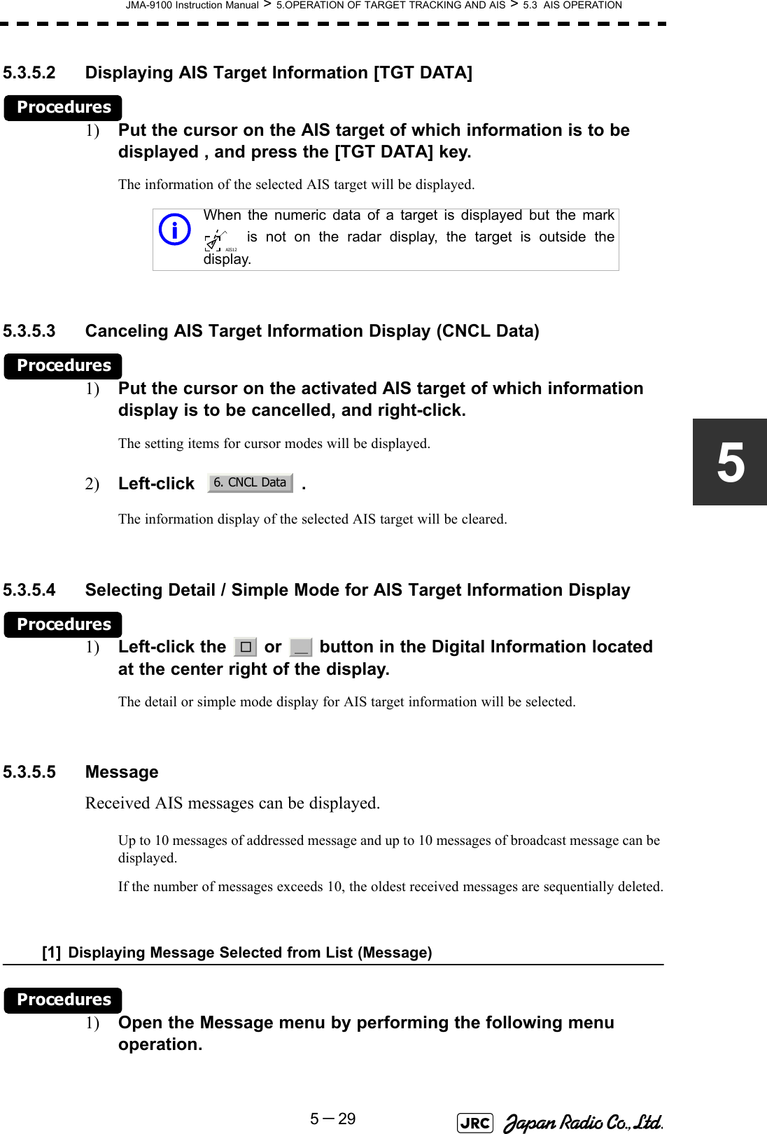 JMA-9100 Instruction Manual &gt; 5.OPERATION OF TARGET TRACKING AND AIS &gt; 5.3  AIS OPERATION5－2955.3.5.2 Displaying AIS Target Information [TGT DATA] Procedures1) Put the cursor on the AIS target of which information is to be displayed , and press the [TGT DATA] key.The information of the selected AIS target will be displayed.5.3.5.3 Canceling AIS Target Information Display (CNCL Data)Procedures1) Put the cursor on the activated AIS target of which information display is to be cancelled, and right-click.The setting items for cursor modes will be displayed.2) Left-click   .The information display of the selected AIS target will be cleared.5.3.5.4 Selecting Detail / Simple Mode for AIS Target Information DisplayProcedures1) Left-click the   or   button in the Digital Information located at the center right of the display.The detail or simple mode display for AIS target information will be selected. 5.3.5.5 MessageReceived AIS messages can be displayed.Up to 10 messages of addressed message and up to 10 messages of broadcast message can be displayed.If the number of messages exceeds 10, the oldest received messages are sequentially deleted.[1] Displaying Message Selected from List (Message)Procedures1) Open the Message menu by performing the following menu operation.iWhen the numeric data of a target is displayed but the mark is not on the radar display, the target is outside thedisplay.AIS126. CNCL Data□＿