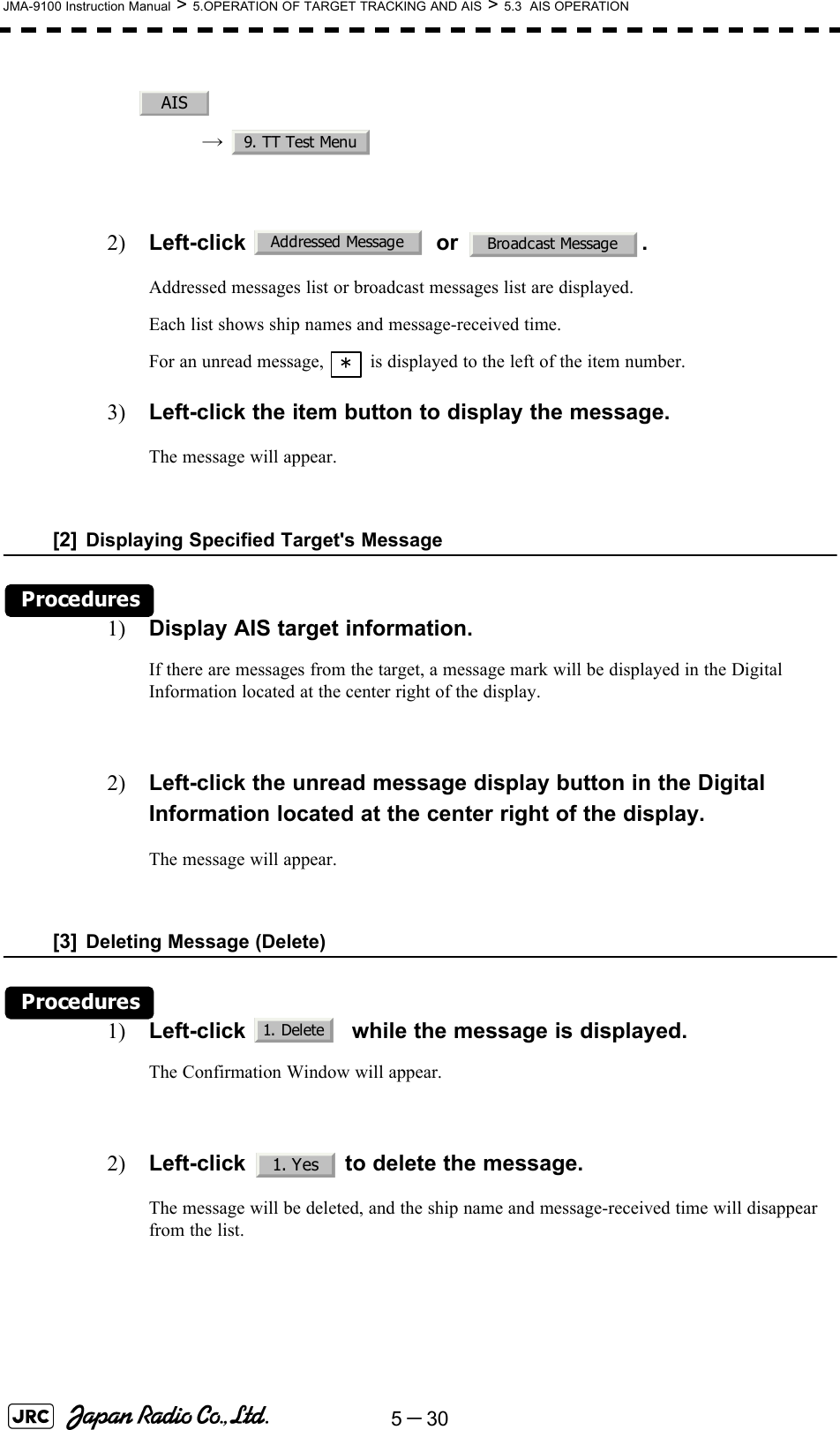 5－30JMA-9100 Instruction Manual &gt; 5.OPERATION OF TARGET TRACKING AND AIS &gt; 5.3  AIS OPERATION→  2) Left-click  or .Addressed messages list or broadcast messages list are displayed.Each list shows ship names and message-received time.For an unread message,   is displayed to the left of the item number.3) Left-click the item button to display the message.The message will appear.[2] Displaying Specified Target&apos;s MessageProcedures1) Display AIS target information.If there are messages from the target, a message mark will be displayed in the Digital Information located at the center right of the display.2) Left-click the unread message display button in the Digital Information located at the center right of the display.The message will appear. [3] Deleting Message (Delete)Procedures1) Left-click    while the message is displayed.The Confirmation Window will appear.2) Left-click   to delete the message.The message will be deleted, and the ship name and message-received time will disappear from the list.AIS9. TT Test MenuAddressed Message Broadcast Message*1. Delete1. Yes