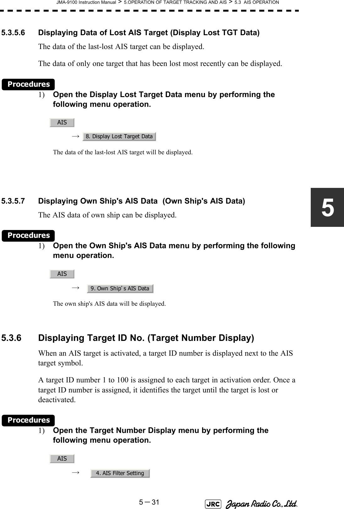 JMA-9100 Instruction Manual &gt; 5.OPERATION OF TARGET TRACKING AND AIS &gt; 5.3  AIS OPERATION5－3155.3.5.6 Displaying Data of Lost AIS Target (Display Lost TGT Data)The data of the last-lost AIS target can be displayed.The data of only one target that has been lost most recently can be displayed.Procedures1) Open the Display Lost Target Data menu by performing the following menu operation.→  The data of the last-lost AIS target will be displayed.5.3.5.7 Displaying Own Ship&apos;s AIS Data  (Own Ship&apos;s AIS Data)The AIS data of own ship can be displayed.Procedures1) Open the Own Ship&apos;s AIS Data menu by performing the following menu operation.→  The own ship&apos;s AIS data will be displayed. 5.3.6 Displaying Target ID No. (Target Number Display)When an AIS target is activated, a target ID number is displayed next to the AIS target symbol.A target ID number 1 to 100 is assigned to each target in activation order. Once a target ID number is assigned, it identifies the target until the target is lost or deactivated.Procedures1) Open the Target Number Display menu by performing the following menu operation.→  AIS8. Display Lost Target DataAIS9. Own Ship’s AIS DataAIS4. AIS Filter Setting