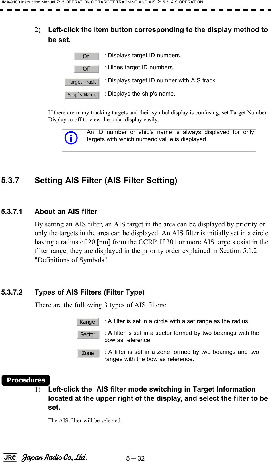 5－32JMA-9100 Instruction Manual &gt; 5.OPERATION OF TARGET TRACKING AND AIS &gt; 5.3  AIS OPERATION2) Left-click the item button corresponding to the display method to be set.If there are many tracking targets and their symbol display is confusing, set Target Number Display to off to view the radar display easily. 5.3.7 Setting AIS Filter (AIS Filter Setting)5.3.7.1 About an AIS filterBy setting an AIS filter, an AIS target in the area can be displayed by priority or only the targets in the area can be displayed. An AIS filter is initially set in a circle having a radius of 20 [nm] from the CCRP. If 301 or more AIS targets exist in the filter range, they are displayed in the priority order explained in Section 5.1.2 &quot;Definitions of Symbols&quot;.5.3.7.2 Types of AIS Filters (Filter Type)There are the following 3 types of AIS filters:Procedures1) Left-click the  AIS filter mode switching in Target Information located at the upper right of the display, and select the filter to be set.The AIS filter will be selected.: Displays target ID numbers.: Hides target ID numbers.: Displays target ID number with AIS track.: Displays the ship&apos;s name.iAn ID number or ship&apos;s name is always displayed for onlytargets with which numeric value is displayed.: A filter is set in a circle with a set range as the radius.  : A filter is set in a sector formed by two bearings with thebow as reference.  : A filter is set in a zone formed by two bearings and tworanges with the bow as reference.OnOffTarget TrackShip’s NameRangeSectorZone