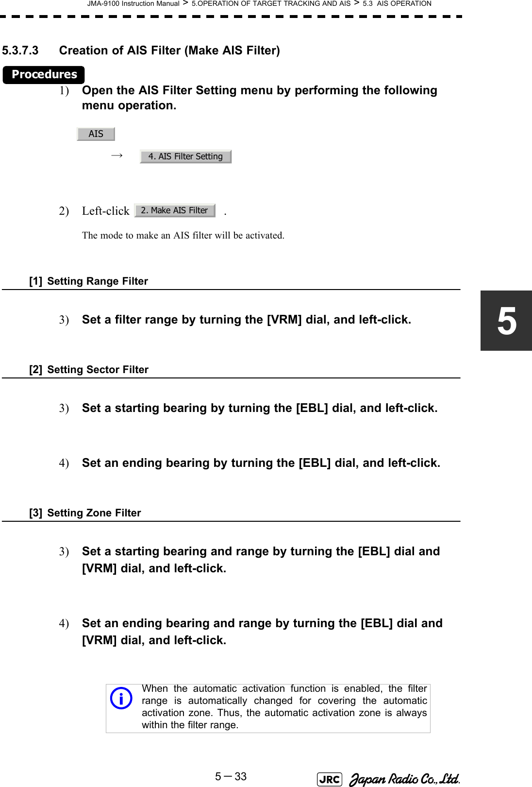 JMA-9100 Instruction Manual &gt; 5.OPERATION OF TARGET TRACKING AND AIS &gt; 5.3  AIS OPERATION5－3355.3.7.3 Creation of AIS Filter (Make AIS Filter)Procedures1) Open the AIS Filter Setting menu by performing the following menu operation.→  2) Left-click  .The mode to make an AIS filter will be activated.[1] Setting Range Filter3) Set a filter range by turning the [VRM] dial, and left-click.[2] Setting Sector Filter3) Set a starting bearing by turning the [EBL] dial, and left-click.4) Set an ending bearing by turning the [EBL] dial, and left-click. [3] Setting Zone Filter3) Set a starting bearing and range by turning the [EBL] dial and [VRM] dial, and left-click.4) Set an ending bearing and range by turning the [EBL] dial and [VRM] dial, and left-click.iWhen the automatic activation function is enabled, the filterrange is automatically changed for covering the automaticactivation zone. Thus, the automatic activation zone is alwayswithin the filter range.AIS4. AIS Filter Setting2. Make AIS Filter