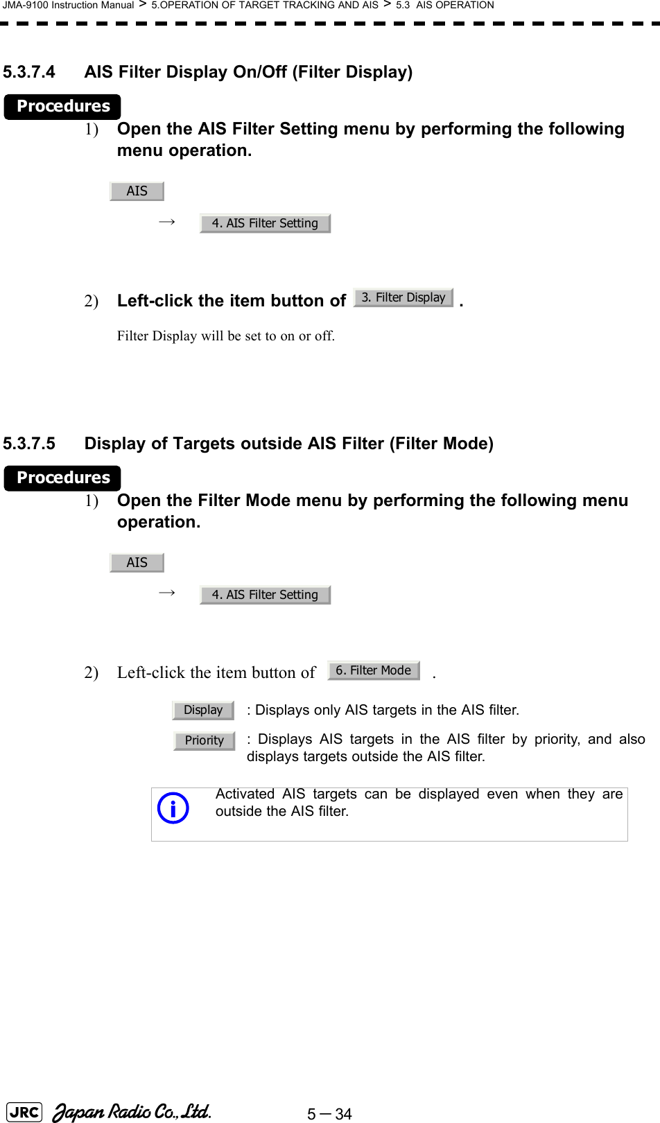 5－34JMA-9100 Instruction Manual &gt; 5.OPERATION OF TARGET TRACKING AND AIS &gt; 5.3  AIS OPERATION5.3.7.4 AIS Filter Display On/Off (Filter Display)Procedures1) Open the AIS Filter Setting menu by performing the following menu operation.→  2) Left-click the item button of  .Filter Display will be set to on or off.5.3.7.5 Display of Targets outside AIS Filter (Filter Mode)Procedures1) Open the Filter Mode menu by performing the following menu operation.→  2) Left-click the item button of   .: Displays only AIS targets in the AIS filter.: Displays AIS targets in the AIS filter by priority, and alsodisplays targets outside the AIS filter.iActivated AIS targets can be displayed even when they areoutside the AIS filter.AIS4. AIS Filter Setting3. Filter DisplayAIS4. AIS Filter Setting6. Filter ModeDisplayPriority